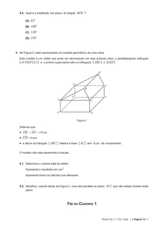 I 
Prova 92/1.ª Ch./Cad. 1 • Página 5/ 7 
4.3. Qual é a amplitude, em graus, do ângulo BOC ? 
(A) 65º 
(B) 100º 
(C) 130º 
(D) 195º 
5. Na Figura 2, está representado um modelo geométrico de uma caixa. 
Este modelo é um sólido que pode ser decomposto em dois prismas retos: o paralelepípedo retângulo 
6ACDEFGI J@ e o prisma cujas bases são os triângulos 6ABC@ e 6GHI@ 
A 
B 
C 
H 
G 
F 
E D 
J 
Figura 2 
Sabe-se que: 
• DE = DJ = 15cm 
• CD = 6cm 
• a altura do triângulo 6ABC@ relativa à base 6AC@ tem 6cm de comprimento. 
O modelo não está desenhado à escala. 
5.1. Determina o volume total do sólido. 
Apresenta o resultado em cm3 
Apresenta todos os cálculos que efetuares. 
5.2. Identifica, usando letras da Figura 2, uma reta paralela ao plano ACI que não esteja contida neste 
plano. 
Fim do Caderno 1 
 