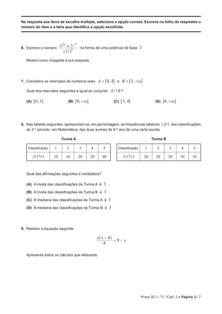 Prova 92/1.ª F./Cad. 2 • Página 3/ 7
Na resposta aos itens de escolha múltipla, seleciona a opção correta. Escreve na folha de respostas o
número do item e a letra que identifica a opção escolhida.
6.  Escreve o número
3
3 3
2 5
21 7
# −
^ h
na forma de uma potência de base 3
Mostra como chegaste à tua resposta.
7.  Considera os intervalos de números reais ,A 0 4= 6 6 e ,B 3 3= +6 6
Qual dos intervalos seguintes é igual ao conjunto A B+ ?
(A)  ,0 36 @ (B)  ,0 3+6 6 (C)  ,3 46 6 (D)  ,4 3+ 6@
8.  Nas tabelas seguintes, apresentam-se, em percentagem, as frequências relativas fr^ h das classificações
do 3.º período, em Matemática, das duas turmas de 9.º ano de uma certa escola.
Turma A Turma B
Classificação 1 2 3 4 5 Classificação 1 2 3 4 5
%fr ^ h 10 10 20 20 40 %fr ^ h 20 20 20 30 10
Qual das afirmações seguintes é verdadeira?
 (A) A moda das classificações da Turma A é 3
 (B) A moda das classificações da Turma B é 3
 (C) A mediana das classificações da Turma A é 3
 (D) A mediana das classificações da Turma B é 3
9.  Resolve a equação seguinte.
x x
x
4
4
9
−
= −
^ h
Apresenta todos os cálculos que efetuares.
 