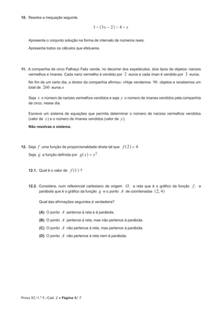 Prova 92/1.ª F./Cad. 2 • Página 4/ 7
10.  Resolve a inequação seguinte.
x x1 3 2 41 +− −^ h
Apresenta o conjunto solução na forma de intervalo de números reais.
Apresenta todos os cálculos que efetuares.
11.  A companhia de circo Palhaço Feliz vende, no decorrer dos espetáculos, dois tipos de objetos: narizes
vermelhos e ímanes. Cada nariz vermelho é vendido por 2 euros e cada íman é vendido por 3 euros.
No fim de um certo dia, o diretor da companhia afirmou: «Hoje vendemos 96 objetos e recebemos um
total de 260 euros.»
Seja x o número de narizes vermelhos vendidos e seja y o número de ímanes vendidos pela companhia
de circo, nesse dia.
Escreve um sistema de equações que permita determinar o número de narizes vermelhos vendidos
(valor de x) e o número de ímanes vendidos (valor de y).
Não resolvas o sistema.
12.  Seja f uma função de proporcionalidade direta tal que f 2 4=^ h
Seja g a função definida por g x x2=^ h
12.1.  Qual é o valor de f 1^ h ?
12.2.  Considera, num referencial cartesiano de origem O, a reta que é o gráfico da função f, a
parábola que é o gráfico da função g e o ponto A de coordenadas ,2 4^ h
Qual das afirmações seguintes é verdadeira?
 (A) O ponto A pertence à reta e à parábola.
 (B) O ponto A pertence à reta, mas não pertence à parábola.
 (C) O ponto A não pertence à reta, mas pertence à parábola.
 (D) O ponto A não pertence à reta nem à parábola.
 