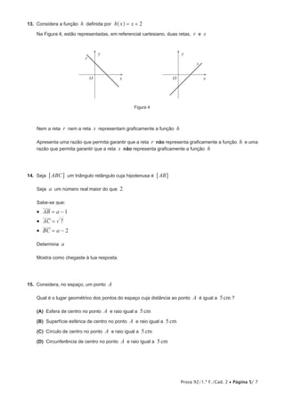 Prova 92/1.ª F./Cad. 2 • Página 5/ 7
13.  Considera a função h definida por h x x 2= +^ h
Na Figura 4, estão representadas, em referencial cartesiano, duas retas, r e s
x
y
r
s
O x
y
O
Figura 4
Nem a reta r nem a reta s representam graficamente a função h
Apresenta uma razão que permita garantir que a reta r não representa graficamente a função h e uma
razão que permita garantir que a reta s não representa graficamente a função h
14.  Seja ABC6 @ um triângulo retângulo cuja hipotenusa é AB6 @
Seja a um número real maior do que 2
Sabe-se que:
•  AB a 1= −
•  AC 7=
•  BC a 2= −
Determina a
Mostra como chegaste à tua resposta.
15.  Considera, no espaço, um ponto A
Qual é o lugar geométrico dos pontos do espaço cuja distância ao ponto A é igual a 5cm ?
 (A) Esfera de centro no ponto A e raio igual a 5cm
 (B) Superfície esférica de centro no ponto A e raio igual a 5cm
 (C) Círculo de centro no ponto A e raio igual a 5cm
 (D) Circunferência de centro no ponto A e raio igual a 5cm
 