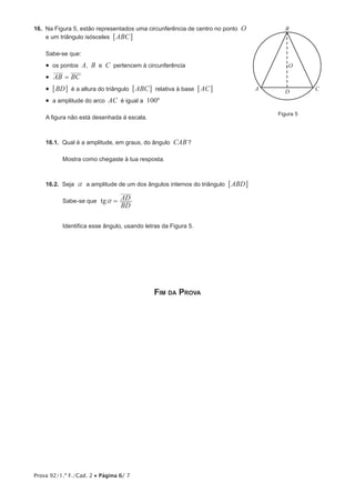 Prova 92/1.ª F./Cad. 2 • Página 6/ 7
16.  Na Figura 5, estão representados uma circunferência de centro no ponto O
e um triângulo isósceles ABC6 @
Sabe-se que:
•  os pontos A, B e C pertencem à circunferência
•  AB BC=
•  BD6 @ é a altura do triângulo ABC6 @ relativa à base AC6 @
•  a amplitude do arco AC é igual a 100º
A figura não está desenhada à escala.
16.1.  Qual é a amplitude, em graus, do ângulo CAB?
Mostra como chegaste à tua resposta.
16.2.  Seja a a amplitude de um dos ângulos internos do triângulo ABD6 @
Sabe-se que tg
BD
ADa =
Identifica esse ângulo, usando letras da Figura 5.
Fim da Prova
A
B
CD
O
Figura 5
 