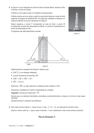 Prova 92/1.ª F./Cad. 1 • Página 6/ 7
5.  A Figura 5 é uma fotografia do farol do Cabo de Santa Maria, situado na Ria
Formosa, na Ilha da Culatra.
A Marta e o Rui estão a fazer um trabalho de trigonometria.
A Marta colocou-se num ponto a partir do qual podia observar o topo do farol
segundo um ângulo de amplitude 60º. Fez algumas medições e esboçou um
esquema idêntico ao que se apresenta na Figura 6.
Nesse esquema, o ponto T corresponde ao topo do farol, o ponto M
corresponde ao ponto de observação da Marta, e o ponto R corresponde ao
ponto de observação do Rui.
O esquema não está desenhado à escala.
											 Figura 5
60º 45º
M R
T
Solo
25,6 m C
Figura 6
Relativamente ao esquema da Figura 6, sabe-se que:
•  MCT6 @ é um triângulo retângulo;
•  o ponto R pertence à semirreta MCo ;
•  TMC 60º=t e TRC 45º=t ;
•  , mMC 25 6= .
Determina MR , ou seja, determina a distância entre a Marta e o Rui.
Apresenta o resultado em metros, arredondado às unidades.
Sugestão: Começa por determinar TC .
Sempre que, em cálculos intermédios, procederes a arredondamentos, conserva, no mínimo, duas casas
decimais.
Apresenta todos os cálculos que efetuares.
6.  Para cada número natural n maior do que 1, seja ,A n1= 5 5 um intervalo de números reais.
Qual é o menor valor de n para o qual o intervalo A tem, exatamente, vinte e oito números naturais?
Fim do Caderno 1
 