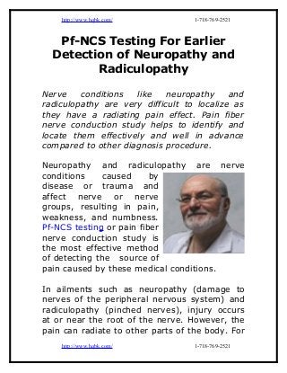 http://www.hqbk.com/            1-718-769-2521



   Pf-NCS Testing For Earlier
  Detection of Neuropathy and
         Radiculopathy

Nerve    conditions  like    neuropathy     and
radiculopathy are very difficult to localize as
they have a radiating pain effect. Pain fiber
nerve conduction study helps to identify and
locate them effectively and well in advance
compared to other diagnosis procedure.

Neuropathy and radiculopathy are nerve
conditions     caused     by
disease or trauma and
affect nerve or nerve
groups, resulting in pain,
weakness, and numbness.
Pf-NCS testing or pain fiber
nerve conduction study is
the most effective method
of detecting the source of
pain caused by these medical conditions.

In ailments such as neuropathy (damage to
nerves of the peripheral nervous system) and
radiculopathy (pinched nerves), injury occurs
at or near the root of the nerve. However, the
pain can radiate to other parts of the body. For
    http://www.hqbk.com/            1-718-769-2521
 