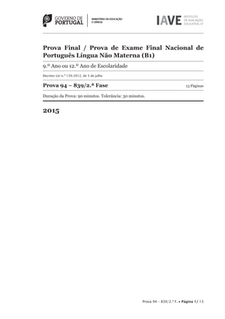 Prova 94 – 839/2.ª F. • Página 1/ 13
Prova Final / Prova de Exame Final Nacional de
Português Língua Não Materna (B1)
9.º Ano ou 12.º Ano de Escolaridade
Decreto-Lei n.º 139/2012, de 5 de julho
Prova 94 – 839/2.ª Fase 13 Páginas
Duração da Prova: 90 minutos. Tolerância: 30 minutos.
2015
 