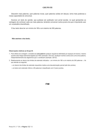 Prova 91/1.ª Ch. • Página 12/ 13
GRUPO III
Descobrir mais palavras, quer palavras novas, quer palavras caídas em desuso, torna mais poderosa a
nossa capacidade de comunicar.
Escreve um texto de opinião, que pudesse ser publicado num jornal escolar, no qual apresentes as
vantagens de conhecer cada vez mais palavras, tentando convencer outros jovens de que é importante usar
um vocabulário diversificado.
O teu texto deve ter um mínimo de 180 e um máximo de 240 palavras.
Não assines o teu texto.
Observações relativas ao Grupo III:
1. Para efeitos de contagem, considera-se uma palavra qualquer sequência delimitada por espaços em branco, mesmo
quando esta integre elementos ligados por hífen (exemplo: /di-lo-ei/). Qualquer número conta como uma única palavra,
independentemente dos algarismos que o constituam (exemplo: /2012/).
2. Relativamente ao desvio dos limites de extensão indicados – um mínimo de 180 e um máximo de 240 palavras –, há
que atender ao seguinte:
– um desvio dos limites de extensão requeridos implica uma desvalorização parcial (até dois pontos);
– um texto com extensão inferior a 60 palavras é classificado com 0 (zero) pontos.
FIM
 