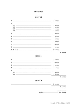 Prova 91/1.ª Ch. • Página 13/ 13
COTAÇÕES
GRUPO I
1.	............................................................................................................	 5 pontos
2.	
2.1.	 ...................................................................................................	 2 pontos
2.2.	 ...................................................................................................	 2 pontos
2.3.	 ...................................................................................................	 2 pontos
2.4.	 ...................................................................................................	 2 pontos
3.	............................................................................................................	 2 pontos
4.	............................................................................................................	 4 pontos
5.	............................................................................................................	 5 pontos
6.	............................................................................................................	 5 pontos
7.	............................................................................................................	 5 pontos
8.	............................................................................................................	 6 pontos
9.  (A. ou B.)  ..........................................................................................	 10 pontos
50 pontos
GRUPO II
1.	............................................................................................................	 4 pontos
2.	............................................................................................................	 5 pontos
3.	............................................................................................................	 3 pontos
4.	............................................................................................................	 4 pontos
5.
5.1.	 ...................................................................................................	 2 pontos
5.2.	 ...................................................................................................	 2 pontos
20 pontos
GRUPO III
................................................................................................................	 30 pontos
30 pontos
	TOTAL..........................................  100 pontos
 