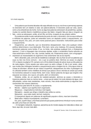 Prova 91/1.ª Ch. • Página 2/ 13
GRUPO I
PARTE A
Lê o texto seguinte.
1
5
10
15
20
25
30
35
Uma palavra que durante décadas não seja utilizada na rua ou nos livros e permaneça apenas
no dicionário tem um destino à vista: ser palavra-defunta. O dicionário pode ser visto, assim,
como uma antecâmara da morte. Como se algumas palavras estivessem ali paradinhas, quietas,
mudas (no sentido literal e metafórico) porque não falam, ninguém fala por elas e ninguém as
fala – como se estivessem, então, ali em fila, em linha, à espera do seu próprio velório.
Ou podemos então mudar radicalmente de ponto de vista: o dicionário, com os seus milhares
e milhares de palavras, pode ser entendido como um depósito contra o esquecimento, um
enorme arquivo. Eis, pois, um outro nome possível para o dicionário: instrumento para evitar
o esquecimento.
Imaginemos, por absurdo, que os dicionários desapareciam. Que uma qualquer ordem
política determinava a sua destruição. Pois bem, seria uma matança. Em poucas décadas,
morreriam palavras como tordos. E se, no limite, não existisse qualquer livro, e ficássemos
apenas [...] com a linguagem das conversas rápidas, então o vocabulário ficaria reduzido ao
mais essencial e mínimo: sim, não, comida, bebida, etc. Poderíamos assim, com a linguagem,
expressar as necessidades do organismo mas certamente não as do espírito.
Abrir o dicionário, pois, como ato de resistência e salvação: não vou ficar só com as palavras que
ouço ou leio nos livros comuns – eis o que se poderia dizer. Abrimos ao acaso na página
310, e depois na página 315, sempre com a firme determinação de salvar duas ou três palavras
de cada página. Como aquele que salva quem se está a afogar. E não é por acaso, aliás,
que muitas das mitologias remetem o esquecimento para a imagem do rio. Uma água onde as
coisas se afundam, deixam de ser vistas à superfície, desaparecem da vista. A passagem do
rio utilizada também como metáfora do tempo que passa e leva e afunda as coisas que ainda
há momentos estavam à nossa frente, bem vivas. Salvar palavras da água que engole e faz
esquecer as coisas, eis o que é, em parte, abrir um dicionário.
Dotados, então, de um espírito de nadador-salvador, abrimos ao acaso o dicionário e
trazemos palavras mais ou menos raras – umas que já nadam há muito debaixo de água, com
dificuldades, outras mais resistentes, mais visíveis, mas ainda estimulantes (e algumas bem
conhecidas dos nossos clássicos).
Passemos pela letra M. Ao acaso, e rapidamente.
Morato – adjetivo que significa bem organizado.
Maçaruco – (regionalismo) indivíduo mal trajado.
Manajeiro – aquele que dirige o trabalho das ceifas ou outros.
Metuendo – que mete medo; terrível; medonho.
E tropeçamos depois em palavras de significado popular e óbvio, mas bem divertido:
Mata-sãos: médico incompetente; curandeiro.
Eis, pois, a partir daqui, uma frase possível que quase poderíamos introduzir numa conversa
de café (uma frase em letra M):
– O manajeiro metuendo, maçaruco, aproximou-se do morato espaço do mata-sãos e disse: por
favor, aqui não, vá curar mais além.
Gonçalo M. Tavares, Visão, 22 de setembro de 2011
 
