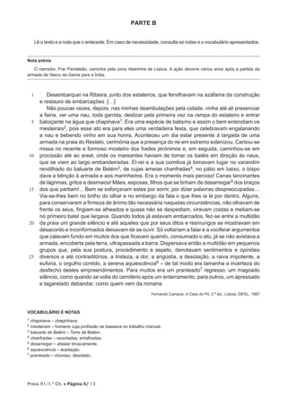 Prova 91/1.ª Ch. • Página 6/ 13
PARTE B
Lê o texto e a nota que o antecede. Em caso de necessidade, consulta as notas e o vocabulário apresentados.
Nota prévia
O narrador, Frei Pantaleão, caminha pela zona ribeirinha de Lisboa. A ação decorre vários anos após a partida da
armada de Vasco da Gama para a Índia.
1
5
10
15
20
25
Desembarquei na Ribeira, junto dos estaleiros, que fervilhavam na azáfama da construção
e restauro de embarcações. […]
Não poucas vezes, depois, nas minhas deambulações pela cidade, vinha até ali presenciar
a faina, ver uma nau, toda garrida, deslizar pela primeira vez na rampa do estaleiro e entrar
baloiçante na água que chapinava1. Era uma espécie de batismo e assim o bem entendiam os
mesteirais2, pois esse ato era para eles uma verdadeira festa, que celebravam engalanando
a nau e bebendo vinho em sua honra. Aconteceu um dia estar presente à largada de uma
armada na praia do Restelo, cerimónia que a presença do rei em extremo solenizou. Cantou-se
missa no recente e formoso mosteiro dos frades jerónimos e, em seguida, caminhou-se em
procissão até ao areal, onde os mareantes haviam de tomar os batéis em direção às naus,
que se viam ao largo embandeiradas. El-rei e a sua comitiva já tomavam lugar no varandim
rendilhado do baluarte de Belém3, de cujas ameias chanfradas4, no pátio em baixo, o bispo
dava a bênção à armada e aos marinheiros. Era o momento mais penoso! Cenas lancinantes
de lágrimas, gritos e desmaios! Mães, esposas, filhos que se tinham de desarreigar5 dos braços
dos que partiam!... Bem se esforçavam estes por sorrir, por dizer palavras despreocupadas…
Via-se-lhes bem no brilho do olhar e no embargo da fala o que lhes ia lá por dentro. Alguns,
para conservarem a firmeza de ânimo tão necessária naquelas circunstâncias, não olhavam de
frente os seus, fingiam-se alheados e quase não se despediam, viravam costas e metiam-se
no primeiro batel que largava. Quando todos já estavam embarcados, fez-se entre a multidão
da praia um grande silêncio e até aqueles que por seus ditos e resmungos se mostravam em
desacordo e inconformados deixavam de se ouvir. Só voltariam a falar e a vociferar argumentos
que calavam fundo em muitos dos que ficavam quando, consumado o ato, já se não avistava a
armada, encoberta pela terra, ultrapassada a barra. Dispersava então a multidão em pequenos
grupos que, pela sua postura, procedimento e aspeto, denotavam sentimentos e opiniões
diversos e até contraditórios, a tristeza, a dor, a angústia, a desolação, a raiva impotente, a
euforia, o orgulho contido, a serena aquiescência6 – de tal modo era tamanha a incerteza do
desfecho destes empreendimentos. Para muitos era um pranteado7 regresso, um magoado
silêncio, como quando se volta do cemitério após um enterramento; para outros, um apressado
e tagarelado debandar, como quem vem da romaria.
Fernando Campos, A Casa do Pó, 2.ª ed., Lisboa, DIFEL, 1987
VOCABULÁRIO E NOTAS
1 chapinava – chapinhava.
2 mesteirais – homens cuja profissão se baseava no trabalho manual.
3 baluarte de Belém – Torre de Belém.
4 chanfradas – recortadas; entalhadas.
5 desarreigar – afastar bruscamente.
6 aquiescência – aceitação.
7 pranteado – choroso; desolado.
 