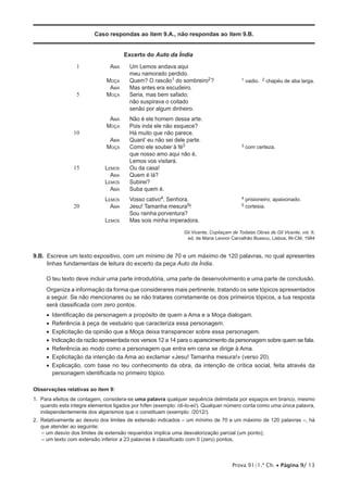 Prova 91/1.ª Ch. • Página 9/ 13
Caso respondas ao item 9.A., não respondas ao item 9.B.
Excerto do Auto da Índia
1
5
10
15
20
Ama
Moça
Ama
Moça
Ama
Moça
Ama
Moça
Lemos
Ama
Lemos
Ama
Lemos
Ama
Lemos
Um Lemos andava aqui
meu namorado perdido.
Quem? O rascão1 do sombreiro2?
Mas antes era escudeiro.
Seria, mas bem safado;
não suspirava o coitado
senão por algum dinheiro.
Não é ele homem dessa arte.
Pois inda ele não esquece?
Há muito que não parece.
Quant’ eu não sei dele parte.
Como ele souber à fé3
que nosso amo aqui não é,
Lemos vos visitará.
Ou da casa!
Quem é lá?
Subirei?
Suba quem é.
Vosso cativo4, Senhora.
Jesu! Tamanha mesura5!
Sou rainha porventura?
Mas sois minha imperadora.
1 vadio. 2 chapéu de aba larga.
3 com certeza.
4 prisioneiro; apaixonado.
5 cortesia.
Gil Vicente, Copilaçam de Todalas Obras de Gil Vicente, vol. II,
ed. de Maria Leonor Carvalhão Buescu, Lisboa, IN-CM, 1984
9.B. Escreve um texto expositivo, com um mínimo de 70 e um máximo de 120 palavras, no qual apresentes
linhas fundamentais de leitura do excerto da peça Auto da Índia.
O teu texto deve incluir uma parte introdutória, uma parte de desenvolvimento e uma parte de conclusão.
Organiza a informação da forma que considerares mais pertinente, tratando os sete tópicos apresentados
a seguir. Se não mencionares ou se não tratares corretamente os dois primeiros tópicos, a tua resposta
será classificada com zero pontos.
•  Identificação da personagem a propósito de quem a Ama e a Moça dialogam.
•  Referência à peça de vestuário que caracteriza essa personagem.
•  Explicitação da opinião que a Moça deixa transparecer sobre essa personagem.
•  Indicação da razão apresentada nos versos 12 a 14 para o aparecimento da personagem sobre quem se fala.
•  Referência ao modo como a personagem que entra em cena se dirige à Ama.
•  Explicitação da intenção da Ama ao exclamar «Jesu! Tamanha mesura!» (verso 20).
•  Explicação, com base no teu conhecimento da obra, da intenção de crítica social, feita através da
personagem identificada no primeiro tópico.
Observações relativas ao item 9:
1. Para efeitos de contagem, considera-se uma palavra qualquer sequência delimitada por espaços em branco, mesmo
quando esta integre elementos ligados por hífen (exemplo: /di-lo-ei/). Qualquer número conta como uma única palavra,
independentemente dos algarismos que o constituam (exemplo: /2012/).
2. Relativamente ao desvio dos limites de extensão indicados – um mínimo de 70 e um máximo de 120 palavras –, há
que atender ao seguinte:
– um desvio dos limites de extensão requeridos implica uma desvalorização parcial (um ponto);
– um texto com extensão inferior a 23 palavras é classificado com 0 (zero) pontos.
 