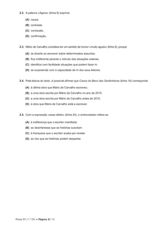 Prova 91/1.ª Ch. • Página 4/ 13
2.2.  A palavra «Agora» (linha 8) exprime
 (A) causa.
 (B) contraste.
 (C) conclusão.
 (D) confirmação.
2.3.  Mário de Carvalho considera ter um sentido de humor «muito agudo» (linha 9), porque
 (A) se diverte ao escrever sobre determinados assuntos.
 (B) fica indiferente perante o ridículo das situações solenes.
 (C) identifica com facilidade situações que podem fazer rir.
 (D) se surpreende com a capacidade de rir dos seus leitores.
2.4.  Pela leitura do texto, é possível afirmar que Casos do Beco das Sardinheiras (linha 18) corresponde
 (A) à última obra que Mário de Carvalho escreveu.
 (B) a uma obra escrita por Mário de Carvalho no ano de 2010.
 (C) a uma obra escrita por Mário de Carvalho antes de 2010.
 (D) à obra que Mário de Carvalho está a escrever.
2.5.  Com a expressão «esse efeito» (linha 24), o entrevistador refere-se
 (A) à indiferença que o escritor manifesta.
 (B) ao desinteresse que as histórias suscitam.
 (C) à franqueza que o escritor acaba por revelar.
 (D) ao riso que as histórias podem despertar.
 