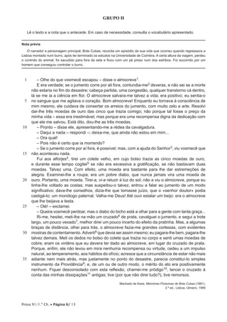 Prova 91/1.ª Ch. • Página 6/ 13
GRUPO II
Lê o texto e a nota que o antecede. Em caso de necessidade, consulta o vocabulário apresentado.
Nota prévia
O narrador e personagem principal, Brás Cubas, recorda um episódio da sua vida que ocorreu quando regressava a
Lisboa montado num burro, após ter terminado os estudos na Universidade de Coimbra. A certa altura da viagem, perdeu
o controlo do animal, foi sacudido para fora da sela e ficou com um pé preso num dos estribos. Foi socorrido por um
homem que conseguiu controlar o burro.
1
5
10
15
20
25
30
35
– Olhe do que vosmecê escapou – disse o almocreve1.
E era verdade; se o jumento corre por ali fora, contundia-me2 deveras, e não sei se a morte
não estaria no fim do desastre; cabeça partida, uma congestão, qualquer transtorno cá dentro,
lá se me ia a ciência em flor. O almocreve salvara-me talvez a vida; era positivo; eu sentia-o
no sangue que me agitava o coração. Bom almocreve! Enquanto eu tornava à consciência de
mim mesmo, ele cuidava de consertar os arreios do jumento, com muito zelo e arte. Resolvi
dar-lhe três moedas de ouro das cinco que trazia comigo; não porque tal fosse o preço da
minha vida – essa era inestimável; mas porque era uma recompensa digna da dedicação com
que ele me salvou. Está dito, dou-lhe as três moedas.
– Pronto – disse ele, apresentando-me a rédea da cavalgadura.
– Daqui a nada – respondi –; deixa-me, que ainda não estou em mim...
– Ora qual!
– Pois não é certo que ia morrendo?
– Se o jumento corre por aí fora, é possível; mas, com a ajuda do Senhor3, viu vosmecê que
não aconteceu nada.
Fui aos alforjes4, tirei um colete velho, em cujo bolso trazia as cinco moedas de ouro,
e durante esse tempo cogitei5 se não era excessiva a gratificação, se não bastavam duas
moedas. Talvez uma. Com efeito, uma moeda era bastante para lhe dar estremeções de
alegria. Examinei-lhe a roupa; era um pobre diabo, que nunca jamais vira uma moeda de
ouro. Portanto, uma moeda. Tirei-a, vi-a reluzir à luz do sol; não a viu o almocreve, porque eu
tinha-lhe voltado as costas; mas suspeitou-o talvez, entrou a falar ao jumento de um modo
significativo; dava-lhe conselhos, dizia-lhe que tomasse juízo, que o «senhor doutor» podia
castigá-lo; um monólogo paternal. Valha-me Deus! Até ouvi estalar um beijo: era o almocreve
que lhe beijava a testa.
– Olé! – exclamei.
– Queira vosmecê perdoar, mas o diabo do bicho está a olhar para a gente com tanta graça...
Ri-me, hesitei, meti-lhe na mão um cruzado6 de prata, cavalguei o jumento, e segui a trote
largo, um pouco vexado7, melhor direi um pouco incerto do efeito da pratinha. Mas, a algumas
braças de distância, olhei para trás, o almocreve fazia-me grandes cortesias, com evidentes
mostras de contentamento. Adverti8 que devia ser assim mesmo; eu pagara-lhe bem, pagara-lhe
talvez demais. Meti os dedos no bolso do colete que trazia no corpo e senti umas moedas de
cobre; eram os vinténs que eu devera ter dado ao almocreve, em lugar do cruzado de prata.
Porque, enfim, ele não levou em mira nenhuma recompensa ou virtude, cedeu a um impulso
natural, ao temperamento, aos hábitos do ofício; acresce que a circunstância de estar não mais
adiante nem mais atrás, mas justamente no ponto do desastre, parecia constituí-lo simples
instrumento da Providência9; e, de um ou de outro modo, o mérito do ato era positivamente
nenhum. Fiquei desconsolado com esta reflexão, chamei-me pródigo10, lancei o cruzado à
conta das minhas dissipações11 antigas; tive (por que não direi tudo?), tive remorsos.
Machado de Assis, Memórias Póstumas de Brás Cubas (1881),
2.ª ed., Lisboa, Ulmeiro, 1999
 