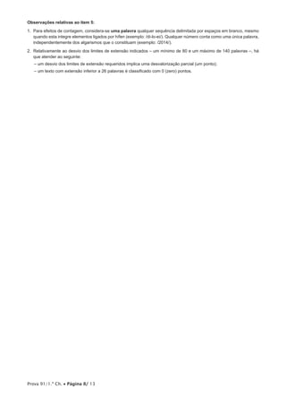 Prova 91/1.ª Ch. • Página 8/ 13
Observações relativas ao item 5:
1. Para efeitos de contagem, considera-se uma palavra qualquer sequência delimitada por espaços em branco, mesmo
quando esta integre elementos ligados por hífen (exemplo: /di-lo-ei/). Qualquer número conta como uma única palavra,
independentemente dos algarismos que o constituam (exemplo: /2014/).
2. Relativamente ao desvio dos limites de extensão indicados – um mínimo de 80 e um máximo de 140 palavras –, há
que atender ao seguinte:
– um desvio dos limites de extensão requeridos implica uma desvalorização parcial (um ponto);
– um texto com extensão inferior a 26 palavras é classificado com 0 (zero) pontos.
 