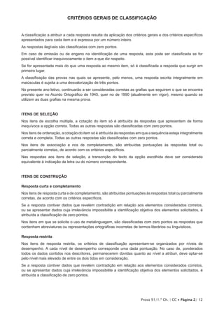 Prova 91/1.ª Ch. | CC • Página 2/ 12
Critérios Gerais de Classificação
A classificação a atribuir a cada resposta resulta da aplicação dos critérios gerais e dos critérios específicos
apresentados para cada item e é expressa por um número inteiro.
As respostas ilegíveis são classificadas com zero pontos.
Em caso de omissão ou de engano na identificação de uma resposta, esta pode ser classificada se for
possível identificar inequivocamente o item a que diz respeito.
Se for apresentada mais do que uma resposta ao mesmo item, só é classificada a resposta que surgir em
primeiro lugar.
A classificação das provas nas quais se apresente, pelo menos, uma resposta escrita integralmente em
maiúsculas é sujeita a uma desvalorização de três pontos.
No presente ano letivo, continuarão a ser consideradas corretas as grafias que seguirem o que se encontra
previsto quer no Acordo Ortográfico de 1945, quer no de 1990 (atualmente em vigor), mesmo quando se
utilizem as duas grafias na mesma prova.
Itens de seleção
Nos itens de escolha múltipla, a cotação do item só é atribuída às respostas que apresentem de forma
inequívoca a opção correta. Todas as outras respostas são classificadas com zero pontos.
Nos itens de ordenação, a cotação do item só é atribuída às respostas em que a sequência esteja integralmente
correta e completa. Todas as outras respostas são classificadas com zero pontos.
Nos itens de associação e nos de completamento, são atribuídas pontuações às respostas total ou
parcialmente corretas, de acordo com os critérios específicos.
Nas respostas aos itens de seleção, a transcrição do texto da opção escolhida deve ser considerada
equivalente à indicação da letra ou do número correspondente.
Itens de CONSTRUÇÃO
Resposta curta e completamento
Nos itens de resposta curta e de completamento, são atribuídas pontuações às respostas total ou parcialmente
corretas, de acordo com os critérios específicos.
Se a resposta contiver dados que revelem contradição em relação aos elementos considerados corretos,
ou se apresentar dados cuja irrelevância impossibilite a identificação objetiva dos elementos solicitados, é
atribuída a classificação de zero pontos.
Nos itens em que se solicite o uso de metalinguagem, são classificadas com zero pontos as respostas que
contenham abreviaturas ou representações ortográficas incorretas de termos literários ou linguísticos.
Resposta restrita
Nos itens de resposta restrita, os critérios de classificação apresentam-se organizados por níveis de
desempenho. A cada nível de desempenho corresponde uma dada pontuação. No caso de, ponderados
todos os dados contidos nos descritores, permanecerem dúvidas quanto ao nível a atribuir, deve optar-se
pelo nível mais elevado de entre os dois tidos em consideração.
Se a resposta contiver dados que revelem contradição em relação aos elementos considerados corretos,
ou se apresentar dados cuja irrelevância impossibilite a identificação objetiva dos elementos solicitados, é
atribuída a classificação de zero pontos.
 