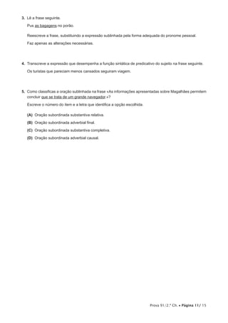 Prova 91/2.ª Ch. • Página 11/ 15
3.  Lê a frase seguinte.
Pus as bagagens no porão.
Reescreve a frase, substituindo a expressão sublinhada pela forma adequada do pronome pessoal.
Faz apenas as alterações necessárias.
4.  Transcreve a expressão que desempenha a função sintática de predicativo do sujeito na frase seguinte.
Os turistas que pareciam menos cansados seguiram viagem.
5.  Como classificas a oração sublinhada na frase «As informações apresentadas sobre Magalhães permitem
concluir que se trata de um grande navegador.»?
Escreve o número do item e a letra que identifica a opção escolhida.
 (A) Oração subordinada substantiva relativa.
 (B) Oração subordinada adverbial final.
 (C) Oração subordinada substantiva completiva.
 (D) Oração subordinada adverbial causal.
 