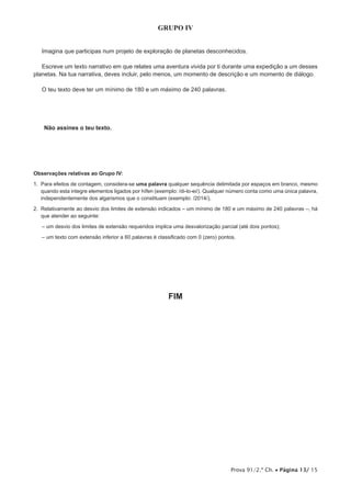 Prova 91/2.ª Ch. • Página 13/ 15
GRUPO IV
Imagina que participas num projeto de exploração de planetas desconhecidos.
Escreve um texto narrativo em que relates uma aventura vivida por ti durante uma expedição a um desses
planetas. Na tua narrativa, deves incluir, pelo menos, um momento de descrição e um momento de diálogo.
O teu texto deve ter um mínimo de 180 e um máximo de 240 palavras.
Não assines o teu texto.
Observações relativas ao Grupo IV:
1. Para efeitos de contagem, considera-se uma palavra qualquer sequência delimitada por espaços em branco, mesmo
quando esta integre elementos ligados por hífen (exemplo: /di-lo-ei/). Qualquer número conta como uma única palavra,
independentemente dos algarismos que o constituam (exemplo: /2014/).
2. Relativamente ao desvio dos limites de extensão indicados – um mínimo de 180 e um máximo de 240 palavras –, há
que atender ao seguinte:
– um desvio dos limites de extensão requeridos implica uma desvalorização parcial (até dois pontos);
– um texto com extensão inferior a 60 palavras é classificado com 0 (zero) pontos.
FIM
 