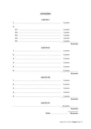Prova 91/2.ª Ch. • Página 15/ 15
COTAÇÕES
GRUPO I
1.	............................................................................................................	 5 pontos
2.
2.1.	 ...................................................................................................	 3 pontos
2.2.	 ...................................................................................................	 3 pontos
2.3.	 ...................................................................................................	 3 pontos
2.4.	 ...................................................................................................	 3 pontos
2.5.	 ...................................................................................................	 3 pontos
20 pontos
GRUPO II
1.	............................................................................................................	 4 pontos
2.	............................................................................................................	 5 pontos
3.	............................................................................................................	 5 pontos
4.	............................................................................................................	 5 pontos
5.	............................................................................................................	 5 pontos
6.	............................................................................................................	 6 pontos
30 pontos
GRUPO III
1.	............................................................................................................	 5 pontos
2.	............................................................................................................	 6 pontos
3.	............................................................................................................	 3 pontos
4.	............................................................................................................	 3 pontos
5.	............................................................................................................	 3 pontos
20 pontos
GRUPO IV
................................................................................................................	 30 pontos
30 pontos
	TOTAL..........................................  100 pontos
 