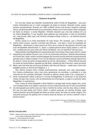 Prova 91/2.ª Ch. • Página 4/ 15
GRUPO I
Lê o texto. Em caso de necessidade, consulta as notas e o vocabulário apresentados.
Vésperas de partida
1
5
10
15
20
25
30
Foi uma das coisas que descobri recentemente sobre Fernão de Magalhães – que para
muitos historiadores ele é o maior navegador de todos os tempos. Descobri outras, quase
sempre surpreendentes. Quando, em 1989, a NASA1 enviou uma sonda a explorar o planeta
Vénus, penetrando efetivamente na sua atmosfera, batizou-a em honra desse maior navegador
de todos os tempos: a sonda Magellan. Também descobri que uma das crateras da Lua
se chama Magalhães. E que aquelas duas galáxias que atravessam a noite do hemisfério
sul – das poucas, aliás, que o ser humano consegue avistar a olho nu – se chamam Nuvens
de Magalhães.
Outras coisas já eu tinha descoberto há mais tempo. Por exemplo, que o Pacífico se
chama assim porque, quando a Armada das Molucas – era este o nome da expedição de
Magalhães – atravessou o maior oceano da Terra, teve a sorte de não apanhar nenhuma das
suas tempestades descomunais. E, assim, o capitán-general achou lógico batizar o «mar do
sul», avistado poucos anos antes por Núñez de Balboa, com um topónimo2 tão equívoco.
Sabia também que Magalhães era responsável pelo nome desse mítico lugar nenhum, dessa
dissolvência da medida humana, que é o fim do continente americano. Quando desembarcou
em Puerto San Julián, avistou na areia pegadas de humanos que lhe pareciam excessivamente
grandes para a média europeia. E em vez da habitual e pouco fantasiosa solução toponímica
de atribuir o nome do santo correspondente ao dia da «descoberta» – o Novo Mundo abunda
em baías de Santa Helena, aguadas de São Brás, cidades de São Francisco, cabos de Santa
Maria, para não falar das províncias do Natal e das ilhas da Páscoa –, neste caso, a terra dos
patagões passou a chamar-se Patagónia. […]
Nos últimos tempos tenho andado particularmente obcecado com esta personagem.
Por motivos profissionais, claro; mas como geralmente me acontece, a profissão e a vida
misturam-se sem grandes distinções. Durante os últimos meses andei a ler, a pesquisar, a
tentar compreender melhor a época e o mundo de Magalhães. A interiorizar. E nos próximos
meses irei pelo meu mundo, com as ferramentas da minha época, a viajar e a escrever sobre
Magalhães. A «exteriorizar».
Com o peso de tanta Geografia e tanta História a carregar pela minha viagem fora, como
vou conseguir fazer uma viagem e escrever um livro à altura de tudo isto? É com uma pontinha
de preocupação que ponho uma vez mais a mochila às costas, saio de casa, deixo a cidade.
Em que me meto desta vez? Sorrio: afinal, a mesma pergunta, as mesmas dúvidas, essa
mesma pontinha de preocupação de todas as outras vezes, de todas as outras viagens. Por
enquanto preocupo-me apenas com a mesma coisa de sempre: em vencer a inércia3 e dar o
primeiro passo.
Gonçalo Cadilhe, Nos Passos de Magalhães, 4.ª ed., Alfragide,
Oficina do Livro, 2010 (texto adaptado)
NOTAS E VOCABULÁRIO
1 NASA – National Aeronautics and Space Administration, organismo do governo dos Estados Unidos da América que tem
a seu cargo a exploração espacial civil.
2 topónimo – nome próprio de um lugar.
3 inércia – falta de atividade, de ação ou de iniciativa.
 