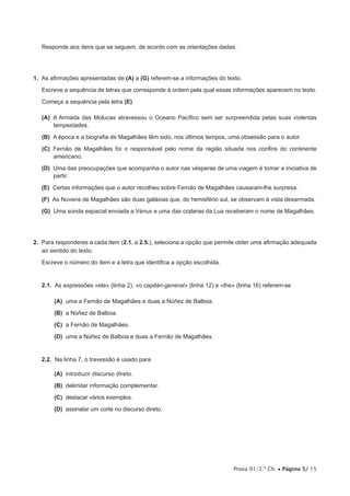 Prova 91/2.ª Ch. • Página 5/ 15
Responde aos itens que se seguem, de acordo com as orientações dadas.
1.  As afirmações apresentadas de (A) a (G) referem-se a informações do texto.
Escreve a sequência de letras que corresponde à ordem pela qual essas informações aparecem no texto.
Começa a sequência pela letra (E).
 (A) A Armada das Molucas atravessou o Oceano Pacífico sem ser surpreendida pelas suas violentas
tempestades.
 (B) A época e a biografia de Magalhães têm sido, nos últimos tempos, uma obsessão para o autor.
 (C) Fernão de Magalhães foi o responsável pelo nome da região situada nos confins do continente
americano.
 (D) Uma das preocupações que acompanha o autor nas vésperas de uma viagem é tomar a iniciativa de
partir.
 (E) Certas informações que o autor recolheu sobre Fernão de Magalhães causaram-lhe surpresa.
 (F) As Nuvens de Magalhães são duas galáxias que, do hemisfério sul, se observam à vista desarmada.
 (G) Uma sonda espacial enviada a Vénus e uma das crateras da Lua receberam o nome de Magalhães.
2.  Para responderes a cada item (2.1. a 2.5.), seleciona a opção que permite obter uma afirmação adequada
ao sentido do texto.
Escreve o número do item e a letra que identifica a opção escolhida.
2.1.  As expressões «ele» (linha 2), «o capitán-general» (linha 12) e «lhe» (linha 16) referem-se
 (A) uma a Fernão de Magalhães e duas a Núñez de Balboa.
 (B) a Núñez de Balboa.
 (C) a Fernão de Magalhães.
 (D) uma a Núñez de Balboa e duas a Fernão de Magalhães.
2.2.  Na linha 7, o travessão é usado para
 (A) introduzir discurso direto.
 (B) delimitar informação complementar.
 (C) destacar vários exemplos.
 (D) assinalar um corte no discurso direto.
 