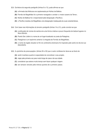 Prova 91/2.ª Ch. • Página 6/ 15
2.3.  Da leitura do segundo parágrafo (linhas 9 a 13), pode afirmar-se que
 (A) a Armada das Molucas era capitaneada por Núñez de Balboa.
 (B) Fernão de Magalhães foi o primeiro navegador a avistar o «maior oceano da Terra».
 (C) Núñez de Balboa foi o responsável pela designação «Pacífico».
 (D) o Pacífico recebeu de Magalhães uma designação inadequada às suas características.
2.4.  Com base nas informações do terceiro parágrafo (linhas 14 a 21), pode concluir-se que
 (A) a atribuição de nomes de santos era uma forma criativa e pouco frequente de batizar lugares no
Novo Mundo.
 (B) Puerto San Julián é o nome de um lugar localizado na costa da Patagónia.
 (C) Patagónia é um topónimo anterior à chegada de Fernão de Magalhães.
 (D) o nome da região situada no fim do continente americano foi inspirado pelo santo do dia da sua
descoberta.
2.5.  A «pontinha de preocupação» (linhas 29 e 30) que o autor confessa ter deve-se ao facto de
 (A) sentir incerteza quanto à capacidade de concretizar o seu projeto.
 (B) viajar pela primeira vez para muito longe de casa e da sua cidade.
 (C) considerar que esteve muito tempo sem fazer qualquer viagem.
 (D) ser sempre vencido pela inércia quando dá o primeiro passo.
 