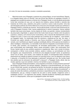Prova 91/2.ª Ch. • Página 8/ 15
GRUPO II
Lê o texto. Em caso de necessidade, consulta o vocabulário apresentado.
1
5
10
15
20
25
30
Não tinha nome: era o Papagaio, e parecia-me, porque falava, um ser maravilhoso. Depois,
e a chegada desse outro eu recordo, meu pai trouxe das Áfricas um papagaio cinzento. O
papagaio por excelência passou a chamar-se o Papagaio Verde, e vivia de gaiola pendurada
numa das varandas em que, por um tapume de madeira, estava dividida a varanda das
traseiras da minha casa, cabendo uma parte à cozinha e outra à sala de jantar. Uma das
reivindicações políticas da minha infância foi a troca de uma situação injusta que confinava o
Papagaio Verde à «varanda da cozinha». Na da sala de jantar, a que era mais próxima da rua,
vivia o Papagaio Cinzento. Este, menos esplendoroso e menos corpulento, menos vaidoso
também das suas cores baças, morreu depois do Verde, ave grande, vistosa, transbordante
de presunção e dignidade; e, apesar de ter tido muito mais do que o Verde o dom da palavra
(usando-o, todavia, com menos humor involuntário), não o recordo tão distintamente como a
imagem do outro, à qual a sua viera sobrepor-se à maneira de um negativo1, uma sombra,
um apagado duplo, na imprecisão focal da memória a desfocar-se por ele. De resto, o
Cinzento era sujeito retraído e friorento, que ficava encolhido a resmonear2 o reportório
variado, sem manifestar por alguém qualquer predileção afetiva; tinha apenas de simpático o
olhar nostálgico, melancólico, e a mansidão muito dócil do resignado e acorrentado escravo.
O Verde, pelo contrário, era exuberante, de amizades apaixonadas e de ódios vesgos,
sem continuidade nem obstinação. Minto: essas amizades e ódios, não continuados nem
firmes, faziam parte do seu carácter expansivo e espetacular. Mas, com o andar do tempo,
começaram a refinar numa aversão coletiva, azeda e ruidosa, ou concretizada num bico
de respeito, que, traiçoeiramente, na frente de uma adejada revoada3 verde, se apoderava
cerce4 de um dedo, uma canela, uma madeixa de cabelo. A contrapartida deste crescente
pessimismo em relação ao género humano (no qual ele incluía, com um desprezo que raiava
o absurdo, o Cinzento) foi uma dedicada e veemente5 amizade por mim. No mundo hostil
dos adultos que me cercavam de solicitude6 e clausura7, o Papagaio Verde, afinal, não me
revelou apenas o que era carácter: ensinou-me também o que a amizade é.
Que o Papagaio Verde era brasileiro, como angolano o Cinzento, foi dos primeiros axiomas8
de biologia que aprendi. Era sempre repetido, categórica e sacramentalmente, por meu pai
ou por minha mãe, quando, em jantares de família, se discutiam as graças relativas dos dois
bichos, e havia sempre um tio meu para condenar, em nome dos perigos da psitacose9, a
posse de seres tão exóticos, portadores prováveis e espontâneos de uma doença estranha,
mortalíssima, que eu, criança à espera de vez para a carne assada, imaginava como a
instalação crónica10, no organismo dos adultos, daquela tendência manifesta para falarem
de cor e a despropósito, coisa que os papagaios quase não faziam.
Jorge de Sena, «Homenagem ao Papagaio Verde», Os Grão-Capitães.
Uma Sequência de Contos, Lisboa, Edições 70, 1976
 