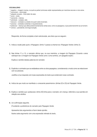 Prova 91/2.ª Ch. • Página 9/ 15
VOCABULÁRIO
11 negativo – imagem inversa, na qual as partes luminosas estão representadas por manchas escuras e vice-versa.
12 resmonear – resmungar.
13 adejada revoada – forte bater de asas.
14 cerce – rente.
15 veemente – intensa.
16 solicitude – cuidado; zelo.
17 clausura – condição ou estado de quem está encerrado.
18 axiomas – verdades evidentes e inquestionáveis.
19 psitacose – doença que afeta predominantemente certas aves, como os papagaios, e que pode transmitir-se ao homem.
10 crónica – persistente; de longa duração.
Responde, de forma completa e bem estruturada, aos itens que se seguem.
1.  Indica a razão pela qual o «Papagaio» (linha 1) passa a chamar-se «Papagaio Verde» (linha 3).
2.  Nas linhas 11 a 13, o narrador afirma que, na sua memória, a imagem do Papagaio Cinzento «viera
sobrepor-se» à imagem do Papagaio Verde como «uma sombra, um apagado duplo».
Explica o sentido destas palavras do narrador.
3.  Explicita o contraste que se estabelece entre os dois papagaios, considerando o modo como se relacionam
com as pessoas.
Justifica a tua resposta com duas expressões do texto que evidenciem esse contraste.
4.  Indica de que modo se manifesta o «crescente pessimismo» (linhas 22 e 23) do Papagaio Verde.
5.  Explica o sentido que «psitacose» (linha 30) tinha para o narrador, em criança, referindo a sua opinião em
relação aos adultos.
6.  Lê a afirmação seguinte.
É evidente a preferência do narrador pelo Papagaio Verde.
Apresenta dois argumentos a favor desta opinião.
Ilustra cada argumento com uma expressão retirada do texto.
 