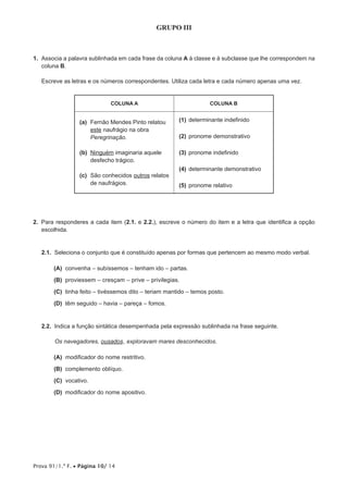 Prova 91/1.ª F. • Página 10/ 14
GRUPO III
1.  	Associa a palavra sublinhada em cada frase da coluna A à classe e à subclasse que lhe correspondem na
coluna B.
Escreve as letras e os números correspondentes. Utiliza cada letra e cada número apenas uma vez.
COLUNA A COLUNA B
(a)	Fernão Mendes Pinto relatou
este naufrágio na obra
Peregrinação.
(b)	Ninguém imaginaria aquele
desfecho trágico.
(c)	São conhecidos outros relatos
de naufrágios.
(1)	determinante indefinido
(2)	pronome demonstrativo
(3)	pronome indefinido
(4)	determinante demonstrativo
(5)	pronome relativo
2.  Para responderes a cada item (2.1. e 2.2.), escreve o número do item e a letra que identifica a opção
escolhida.
2.1.  Seleciona o conjunto que é constituído apenas por formas que pertencem ao mesmo modo verbal.
 (A) convenha – subíssemos – tenham ido – partas.
 (B) proviessem – cresçam – prive – privilegias.
 (C) tinha feito – tivéssemos dito – teriam mantido – temos posto.
 (D) têm seguido – havia – pareça – fomos.
2.2.  Indica a função sintática desempenhada pela expressão sublinhada na frase seguinte.
Os navegadores, ousados, exploravam mares desconhecidos.
 (A) 	modificador do nome restritivo.
 (B) complemento oblíquo.
 (C) vocativo.
 (D) modificador do nome apositivo.
 