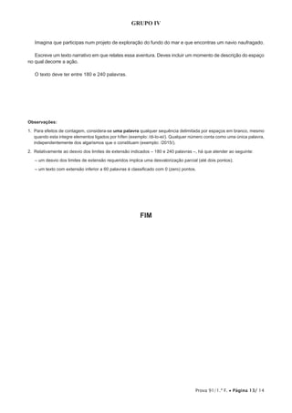 Prova 91/1.ª F. • Página 13/ 14
GRUPO IV
Imagina que participas num projeto de exploração do fundo do mar e que encontras um navio naufragado.
Escreve um texto narrativo em que relates essa aventura. Deves incluir um momento de descrição do espaço
no qual decorre a ação.
O texto deve ter entre 180 e 240 palavras.
Observações:
1. Para efeitos de contagem, considera-se uma palavra qualquer sequência delimitada por espaços em branco, mesmo
quando esta integre elementos ligados por hífen (exemplo: /di-lo-ei/). Qualquer número conta como uma única palavra,
independentemente dos algarismos que o constituam (exemplo: /2015/).
2. Relativamente ao desvio dos limites de extensão indicados – 180 e 240 palavras –, há que atender ao seguinte:
– um desvio dos limites de extensão requeridos implica uma desvalorização parcial (até dois pontos);
– um texto com extensão inferior a 60 palavras é classificado com 0 (zero) pontos.
FIM
 