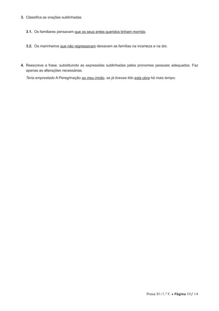 Prova 91/1.ª F. • Página 11/ 14
3.  Classifica as orações sublinhadas.
3.1.  Os familiares pensavam que os seus entes queridos tinham morrido.
3.2.  Os marinheiros que não regressavam deixavam as famílias na incerteza e na dor.
4.  Reescreve a frase, substituindo as expressões sublinhadas pelos pronomes pessoais adequados. Faz
apenas as alterações necessárias.
Teria emprestado A Peregrinação ao meu irmão, se já tivesse lido esta obra há mais tempo.
 