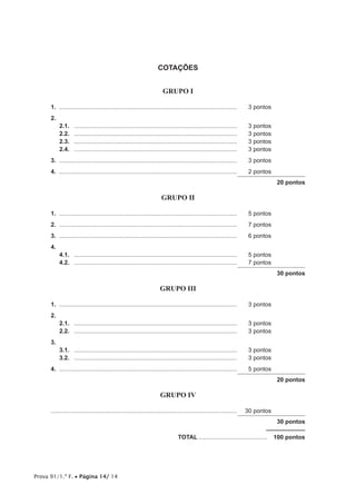 Prova 91/1.ª F. • Página 14/ 14
COTAÇÕES
GRUPO I
1.	............................................................................................................	 3 pontos
2.
2.1.	 ...................................................................................................	 3 pontos
2.2.	 ...................................................................................................	 3 pontos
2.3.	 ...................................................................................................	 3 pontos
2.4.	 ...................................................................................................	 3 pontos
3.	............................................................................................................	 3 pontos
4.	............................................................................................................	 2 pontos
20 pontos
GRUPO II
1.	............................................................................................................	 5 pontos
2.	............................................................................................................	 7 pontos
3.	............................................................................................................	 6 pontos
4.	
4.1.	 ...................................................................................................	 5 pontos
4.2.	 ...................................................................................................	 7 pontos
30 pontos
GRUPO III
1.	............................................................................................................	 3 pontos
2.
2.1.	 ...................................................................................................	 3 pontos
2.2.	 ...................................................................................................	 3 pontos
3.
3.1.	 ...................................................................................................	 3 pontos
3.2.	 ...................................................................................................	 3 pontos
4.	............................................................................................................	 5 pontos
20 pontos
GRUPO IV
................................................................................................................	 30 pontos
30 pontos
	TOTAL..........................................  100 pontos
 
