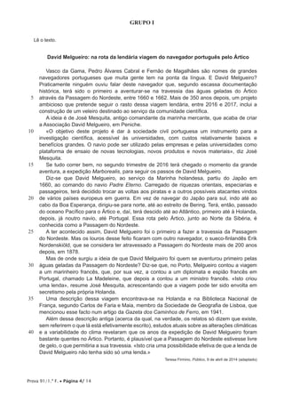 Prova 91/1.ª F. • Página 4/ 14
GRUPO I
Lê o texto.
David Melgueiro: na rota da lendária viagem do navegador português pelo Ártico
5
10
15
20
25
30
35
40
Vasco da Gama, Pedro Álvares Cabral e Fernão de Magalhães são nomes de grandes
navegadores portugueses que muita gente tem na ponta da língua. E David Melgueiro?
Praticamente ninguém ouviu falar deste navegador que, segundo escassa documentação
histórica, terá sido o primeiro a aventurar-se na travessia das águas geladas do Ártico
através da Passagem do Nordeste, entre 1660 e 1662. Mais de 350 anos depois, um projeto
ambicioso que pretende seguir o rasto dessa viagem lendária, entre 2016 e 2017, inclui a
construção de um veleiro destinado ao serviço da comunidade científica.
A ideia é de José Mesquita, antigo comandante da marinha mercante, que acaba de criar
a Associação David Melgueiro, em Peniche.
«O objetivo deste projeto é dar à sociedade civil portuguesa um instrumento para a
investigação científica, acessível às universidades, com custos relativamente baixos e
benefícios grandes. O navio pode ser utilizado pelas empresas e pelas universidades como
plataforma de ensaio de novas tecnologias, novos produtos e novos materiais», diz José
Mesquita.
Se tudo correr bem, no segundo trimestre de 2016 terá chegado o momento da grande
aventura, a expedição Marborealis, para seguir os passos de David Melgueiro.
Diz-se que David Melgueiro, ao serviço da Marinha holandesa, partiu do Japão em
1660, ao comando do navio Padre Eterno. Carregado de riquezas orientais, especiarias e
passageiros, terá decidido trocar as voltas aos piratas e a outros possíveis atacantes vindos
de vários países europeus em guerra. Em vez de navegar do Japão para sul, indo até ao
cabo da Boa Esperança, dirigiu-se para norte, até ao estreito de Bering. Terá, então, passado
do oceano Pacífico para o Ártico e, daí, terá descido até ao Atlântico, primeiro até à Holanda,
depois, já noutro navio, até Portugal. Essa rota pelo Ártico, junto ao Norte da Sibéria, é
conhecida como a Passagem do Nordeste.
A ter acontecido assim, David Melgueiro foi o primeiro a fazer a travessia da Passagem
do Nordeste. Mas os louros desse feito ficaram com outro navegador, o sueco-finlandês Erik
Nordenskiöld, que se considera ter atravessado a Passagem do Nordeste mais de 200 anos
depois, em 1878.
Mas de onde surgiu a ideia de que David Melgueiro foi quem se aventurou primeiro pelas
águas geladas da Passagem do Nordeste? Diz-se que, no Porto, Melgueiro contou a viagem
a um marinheiro francês, que, por sua vez, a contou a um diplomata e espião francês em
Portugal, chamado La Madeleine, que depois a contou a um ministro francês. «Isto criou
uma lenda», resume José Mesquita, acrescentando que a viagem pode ter sido envolta em
secretismo pela própria Holanda.
Uma descrição dessa viagem encontrava-se na Holanda e na Biblioteca Nacional de
França, segundo Carlos de Faria e Maia, membro da Sociedade de Geografia de Lisboa, que
mencionou esse facto num artigo da Gazeta dos Caminhos de Ferro, em 1941.
Além dessa descrição antiga (acerca da qual, na verdade, os relatos só dizem que existe,
sem referirem o que lá está efetivamente escrito), estudos atuais sobre as alterações climáticas
e a variabilidade do clima revelaram que os anos da expedição de David Melgueiro foram
bastante quentes no Ártico. Portanto, é plausível que a Passagem do Nordeste estivesse livre
de gelo, o que permitiria a sua travessia. «Isto cria uma possibilidade efetiva de que a lenda de
David Melgueiro não tenha sido só uma lenda.»
Teresa Firmino, Público, 9 de abril de 2014 (adaptado)
 