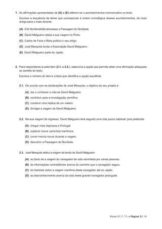 Prova 91/1.ª F. • Página 5/ 14
1.  As afirmações apresentadas de (A) a (E) referem-se a acontecimentos mencionados no texto.
Escreve a sequência de letras que corresponde à ordem cronológica desses acontecimentos, do mais
antigo para o mais recente.
 (A) Erik Nordenskiöld atravessa a Passagem do Nordeste.
 (B) David Melgueiro relata a sua viagem no Porto.
 (C) Carlos de Faria e Maia publica o seu artigo.
 (D) José Mesquita funda a Associação David Melgueiro.
 (E) David Melgueiro parte do Japão.
2.  Para responderes a cada item (2.1. a 2.4.), seleciona a opção que permite obter uma afirmação adequada
ao sentido do texto.
Escreve o número do item e a letra que identifica a opção escolhida.
2.1.  De acordo com as declarações de José Mesquita, o objetivo do seu projeto é
 (A) dar a conhecer a vida de David Melgueiro.
 (B) contribuir para a investigação científica.
 (C) construir uma réplica de um veleiro.
 (D) divulgar a viagem de David Melgueiro.
2.2.  Na sua viagem de regresso, David Melgueiro terá seguido uma rota pouco habitual, pois pretendia
 (A) chegar mais depressa a Portugal.
 (B) explorar novos caminhos marítimos.
 (C) correr menos riscos durante a viagem.
 (D) descobrir a Passagem do Nordeste.
2.3.  José Mesquita atribui a origem da lenda de David Melgueiro
 (A) ao facto de a viagem do navegador ter sido recontada por várias pessoas.
 (B) às informações contraditórias acerca do caminho que o navegador seguiu.
 (C) às histórias sobre a viagem marítima deste navegador até ao Japão.
 (D) ao desconhecimento acerca da vida deste grande navegador português.
 