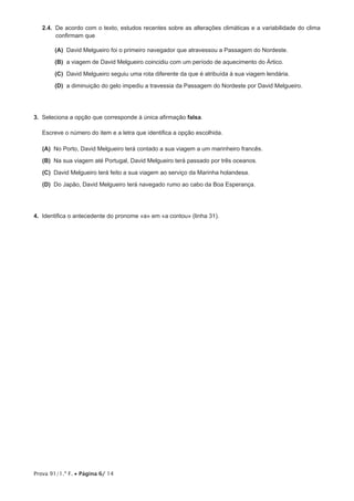 Prova 91/1.ª F. • Página 6/ 14
2.4.  De acordo com o texto, estudos recentes sobre as alterações climáticas e a variabilidade do clima
confirmam que
 (A) David Melgueiro foi o primeiro navegador que atravessou a Passagem do Nordeste.
 (B) a viagem de David Melgueiro coincidiu com um período de aquecimento do Ártico.
 (C) David Melgueiro seguiu uma rota diferente da que é atribuída à sua viagem lendária.
 (D) a diminuição do gelo impediu a travessia da Passagem do Nordeste por David Melgueiro.
3.  Seleciona a opção que corresponde à única afirmação falsa.
Escreve o número do item e a letra que identifica a opção escolhida.
 (A) No Porto, David Melgueiro terá contado a sua viagem a um marinheiro francês.
 (B) Na sua viagem até Portugal, David Melgueiro terá passado por três oceanos.
 (C) David Melgueiro terá feito a sua viagem ao serviço da Marinha holandesa.
 (D) Do Japão, David Melgueiro terá navegado rumo ao cabo da Boa Esperança.
4.  Identifica o antecedente do pronome «a» em «a contou» (linha 31).
 