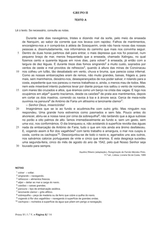 Prova 91/1.ª F. • Página 8/ 14
GRUPO II
TEXTO A
Lê o texto. Se necessário, consulta as notas.
5
10
15
20
25
30
Durante sete dias navegámos, tristes e dizendo mal da sorte, pelo meio da enseada
de Nanquim, ao sabor da corrente que nos levava com rapidez. Falhos de mantimentos,
encorajámo-nos a ir comprá-los à aldeia de Sosoquerim, onde não havia novas das nossas
pessoas e, dissimuladamente, nos informámos do caminho que mais nos convinha seguir.
Dentro de duas horas partimos dali para entrar, o mais depressa que nos foi possível, num
pequeno braço de mar, menos frequentado que a enseada, chamado Xalingau, no qual
fizemos cento e quarenta léguas em nove dias, para volver1 à enseada, já então com a
largura de dez léguas. E durante treze dias fomos singrando2 a muito custo, soprados por
ventos de oeste e mal providos de refrescos3, quando à altura das minas de Conxinacau
nos colheu um tufão, tão desabalado em vento, chuva e bruma, que parecia coisa infernal.
Como as nossas embarcações eram de remos, não muito grandes, baixas, frágeis e, para
mais, sem marinheiros, deixámo-nos, desesperançados de nos poder salvar, ir rolando para a
costa, expediente que nos pareceu o menos trabalhoso e, ainda, o menos mau de todos. Mas
nem este miserável intento pudemos levar por diante porque nos saltou o vento de noroeste,
com mares tão cruzados e altos, que éramos como um berço na crista das vagas. E logo nos
ocupámos em alijar4 quanto trazíamos, desde os caixões5 de prata aos mantimentos, depois
em cortar os dois mastros, correndo os navios à toa e à árvore seca. Cerca de meia-noite
ouvimos na panoura6 de António de Faria um altíssimo e lancinante clamor7:
– Senhor Deus, misericórdia!
Imaginámos que se ia ao fundo e acudimos-lhe com outro grito. Mas ninguém nos
respondeu. Uma grande hora estivemos como pasmados e sem fala. Pouco antes do
alvorecer, abriu-se a nossa nave por cima da sobrequilha8, não tardando que a água subisse
no porão a oito palmos de alto. Íamos irremediavelmente ao fundo e, sem um gesto, sem
uma voz, nos conformámos. O dia branqueou e, não avistando à superfície revolta das águas
nada da embarcação de António de Faria, tudo o que em nós ainda era ânimo desfaleceu.
E, vogando assim à flor dos vagalhões9 com tanto trabalho e amargura, o mar nos cuspiu à
costa, contra os cachopos10. Desconjuntou-se de todo o navio e, agarrados uns aos outros,
nos salvámos catorze portugueses de vinte e cinco que éramos. E esta desgraça sucedeu
uma segunda-feira, cinco do mês de agosto do ano de 1542, pelo quê Nosso Senhor seja
louvado para sempre.
Aquilino Ribeiro (adaptação), Peregrinação de Fernão Mendes Pinto,
11.ª ed., Lisboa, Livraria Sá da Costa, 1989
NOTAS
11 volver – voltar.
12 singrando – navegando.
13 refrescos – alimentos frescos.
14 alijar – deitar ao mar a carga do navio.
15 caixões – caixas grandes.
16 panoura – tipo de embarcação asiática.
17 lancinante clamor – grito aflitivo.
18 sobrequilha – peça de madeira ou de ferro que cobre a quilha do navio.
19 vogando à flor dos vagalhões – navegando à superfície de grandes ondas.
10 cachopos – rochedos à superfície da água que põem em perigo a navegação.
 