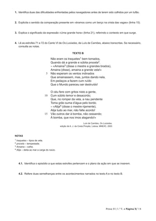 Prova 91/1.ª F. • Página 9/ 14
1.  Identifica duas das dificuldades enfrentadas pelos navegadores antes de terem sido colhidos por um tufão.
2.  Explicita o sentido da comparação presente em «éramos como um berço na crista das vagas» (linha 15).
3.  Explica o significado da expressão «Uma grande hora» (linha 21), referindo o contexto em que surge.
4.  Lê as estrofes 71 e 72 do Canto VI de Os Lusíadas, de Luís de Camões, abaixo transcritas. Se necessário,
consulta as notas.
TEXTO B
5
10
15
Não eram os traquetes1 bem tomados,
Quando dá a grande e súbita procela2.
– «Amaina3 (disse o mestre a grandes brados),
Amaina (disse), amaina a grande vela!»
Não esperam os ventos indinados
Que amainassem, mas, juntos dando nela,
Em pedaços a fazem cum ruído
Que o Mundo pareceu ser destruído!
O céu fere com gritos nisto a gente,
Cum súbito temor e desacordo;
Que, no romper da vela, a nau pendente
Toma grão suma d’água pelo bordo.
– «Alija4 (disse o mestre rijamente),
Alija tudo ao mar, não falte acordo!
Vão outros dar à bomba, não cessando;
À bomba, que nos imos alagando!»
Luís de Camões, Os Lusíadas,
edição de A. J. da Costa Pimpão, Lisboa, MNE/IC, 2003
NOTAS
1 traquetes – tipos de vela.
2 procela – tempestade.
3 Amaina – colhe.
4 Alija – deita ao mar a carga do navio.
4.1.  Identifica o episódio a que estas estrofes pertencem e o plano da ação em que se inserem.
4.2.  Refere duas semelhanças entre os acontecimentos narrados no texto A e no texto B.
 