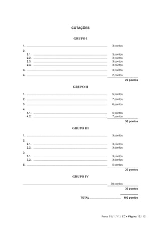 Prova 91/1.ª F. | CC • Página 12/ 12
COTAÇÕES
GRUPO I
1.	............................................................................................................	 3 pontos
2.
2.1.	 ...................................................................................................	 3 pontos
2.2.	 ...................................................................................................	 3 pontos
2.3.	 ...................................................................................................	 3 pontos
2.4.	 ...................................................................................................	 3 pontos
3.	............................................................................................................	 3 pontos
4.	............................................................................................................	 2 pontos
20 pontos
GRUPO II
1.	............................................................................................................	 5 pontos
2.	............................................................................................................	 7 pontos
3.	............................................................................................................	 6 pontos
4.	
4.1.	 ...................................................................................................	 5 pontos
4.2.	 ...................................................................................................	 7 pontos
30 pontos
GRUPO III
1.	............................................................................................................	 3 pontos
2.
2.1.	 ...................................................................................................	 3 pontos
2.2.	 ...................................................................................................	 3 pontos
3.
3.1.	 ...................................................................................................	 3 pontos
3.2.	 ...................................................................................................	 3 pontos
5.	............................................................................................................	 5 pontos
20 pontos
GRUPO IV
................................................................................................................	 30 pontos
30 pontos
	TOTAL..........................................  100 pontos
 