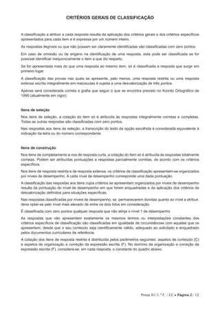 Prova 91/1.ª F. | CC • Página 2/ 12
CRITÉRIOS GERAIS DE CLASSIFICAÇÃO
A classificação a atribuir a cada resposta resulta da aplicação dos critérios gerais e dos critérios específicos
apresentados para cada item e é expressa por um número inteiro.
As respostas ilegíveis ou que não possam ser claramente identificadas são classificadas com zero pontos.
Em caso de omissão ou de engano na identificação de uma resposta, esta pode ser classificada se for
possível identificar inequivocamente o item a que diz respeito.
Se for apresentada mais do que uma resposta ao mesmo item, só é classificada a resposta que surgir em
primeiro lugar.
A classificação das provas nas quais se apresente, pelo menos, uma resposta restrita ou uma resposta
extensa escrita integralmente em maiúsculas é sujeita a uma desvalorização de três pontos.
Apenas será considerada correta a grafia que seguir o que se encontra previsto no Acordo Ortográfico de
1990 (atualmente em vigor).
Itens de seleção
Nos itens de seleção, a cotação do item só é atribuída às respostas integralmente corretas e completas.
Todas as outras respostas são classificadas com zero pontos.
Nas respostas aos itens de seleção, a transcrição do texto da opção escolhida é considerada equivalente à
indicação da letra ou do número correspondente.
Itens de construção
Nos itens de completamento e nos de resposta curta, a cotação do item só é atribuída às respostas totalmente
corretas. Podem ser atribuídas pontuações a respostas parcialmente corretas, de acordo com os critérios
específicos.
Nos itens de resposta restrita e de resposta extensa, os critérios de classificação apresentam-se organizados
por níveis de desempenho. A cada nível de desempenho corresponde uma dada pontuação.
A classificação das respostas aos itens cujos critérios se apresentam organizados por níveis de desempenho
resulta da pontuação do nível de desempenho em que forem enquadradas e da aplicação dos critérios de
desvalorização definidos para situações específicas.
Nas respostas classificadas por níveis de desempenho, se permanecerem dúvidas quanto ao nível a atribuir,
deve optar-se pelo nível mais elevado de entre os dois tidos em consideração.
É classificada com zero pontos qualquer resposta que não atinja o nível 1 de desempenho.
As respostas que não apresentem exatamente os mesmos termos ou interpretações constantes dos
critérios específicos de classificação são classificadas em igualdade de circunstâncias com aquelas que os
apresentem, desde que o seu conteúdo seja cientificamente válido, adequado ao solicitado e enquadrado
pelos documentos curriculares de referência.
A cotação dos itens de resposta restrita é distribuída pelos parâmetros seguintes: aspetos de conteúdo (C)
e aspetos de organização e correção da expressão escrita (F). No domínio da organização e correção da
expressão escrita (F), considera-se, em cada resposta, o constante do quadro abaixo.
 