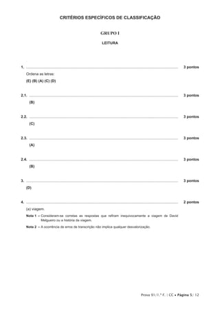 Prova 91/1.ª F. | CC • Página 5/ 12
CRITÉRIOS ESPECÍFICOS DE CLASSIFICAÇÃO
GRUPO I
LEITURA
1.  .....................................................................................................................................................	 3 pontos
Ordena as letras:
(E) (B) (A) (C) (D)
2.1.  ..................................................................................................................................................	 3 pontos
(B)
2.2.  ..................................................................................................................................................	 3 pontos
(C)
2.3.  ..................................................................................................................................................	 3 pontos
(A)
2.4.  ..................................................................................................................................................	 3 pontos
(B)
3.  .....................................................................................................................................................	 3 pontos
(D)
4.  .....................................................................................................................................................	 2 pontos
(a) viagem.
Nota 1  – Consideram-se corretas as respostas que refiram inequivocamente a viagem de David
Melgueiro ou a história da viagem.
Nota 2  – A ocorrência de erros de transcrição não implica qualquer desvalorização.
 