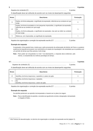 Prova 91/1.ª F. | CC • Página 7/ 12
3.  .....................................................................................................................................................	 6 pontos
Aspetos de conteúdo (C) ...................................................................................... 	 4 pontos
A classificação deve ser atribuída de acordo com os níveis de desempenho seguintes.
Níveis Descritores Pontuação
3
Explica, de forma adequada, o significado da expressão, referindo-se ao contexto em que
surge.
4
2
Explica, de forma incompleta ou com pequenas imprecisões, o significado da expressão,
referindo-se ao contexto em que surge.
OU
Explica, de forma adequada, o significado da expressão, mas sem se referir ao contexto
em que surge.
3
1 Refere-se, com imprecisões, ao significado da expressão. 1
Aspetos de organização e correção da expressão escrita (F)* ............................ 	 2 pontos
Exemplo de resposta
A expressão «Uma grande hora» mostra que o grito proveniente da embarcação de António de Faria e a posterior
ausência de resposta provocaram nos marinheiros um estado de inquietação e de ansiedade que os paralisou por
um período de tempo que lhes pareceu muito longo.
Nota – Para poder ser enquadrada no nível 1 de desempenho, a resposta deve evidenciar, pelo
menos, a compreensão da vivência psicológica do tempo.
4.1.  ..................................................................................................................................................	 5 pontos
Aspetos de conteúdo (C) ................................................................................... 	 3 pontos
A classificação deve ser atribuída de acordo com os níveis de desempenho seguintes.
Níveis Descritores Pontuação
2 Identifica, de forma inequívoca, o episódio e o plano da ação. 3
1
Identifica, de forma inequívoca, o episódio.
OU
Identifica, de forma inequívoca, o plano da ação.
1
Aspetos de organização e correção da expressão escrita (F)* ............................ 	 2 pontos
Exemplo de resposta
As estrofes pertencem ao episódio da tempestade e inserem-se no plano da viagem.
Nota – Para a identificação do episódio, considera-se igualmente correta a designação «tempestade
e chegada à Índia».
2
* Vide Fatores de desvalorização, no domínio da organização e correção da expressão escrita (página 3).
 
