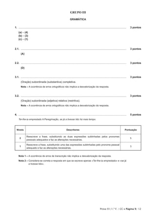 Prova 91/1.ª F. | CC • Página 9/ 12
GRUPO III
GRAMÁTICA
1.  .....................................................................................................................................................	 3 pontos
(a) – (4)
(b) – (3)
(c) – (1)
2.1.  ..................................................................................................................................................	 3 pontos
(A)
2.2.  ..................................................................................................................................................	 3 pontos
(D)
3.1.  ..................................................................................................................................................	 3 pontos
(Oração) subordinada (substantiva) completiva.
Nota – A ocorrência de erros ortográficos não implica a desvalorização da resposta.
3.2.  ..................................................................................................................................................	 3 pontos
(Oração) subordinada (adjetiva) relativa (restritiva).
Nota – A ocorrência de erros ortográficos não implica a desvalorização da resposta.
4.  .....................................................................................................................................................	 5 pontos
Ter-lhe-ia emprestado A Peregrinação, se já a tivesse lido há mais tempo.
Níveis Descritores Pontuação
2
Reescreve a frase, substituindo as duas expressões sublinhadas pelos pronomes
pessoais adequados e faz as alterações necessárias.
5
1
Reescreve a frase, substituindo uma das expressões sublinhadas pelo pronome pessoal
adequado e faz as alterações necessárias.
3
Nota 1 – A ocorrência de erros de transcrição não implica a desvalorização da resposta.
Nota 2 – Considera-se correta a resposta em que se escreve apenas «Ter-lhe-ia emprestado» e «se já
a tivesse lido».
 