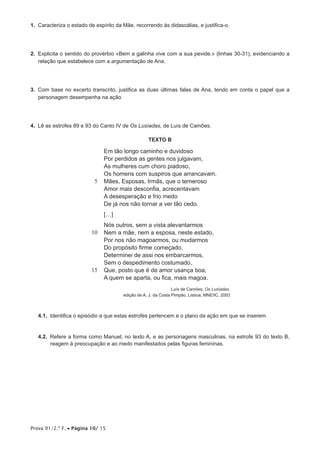 Prova 91/2.ª F. • Página 10/ 15
1.  Caracteriza o estado de espírito da Mãe, recorrendo às didascálias, e justifica-o.
2.  Explicita o sentido do provérbio «Bem a galinha vive com a sua pevide.» (linhas 30-31), evidenciando a
relação que estabelece com a argumentação de Ana.
3.  Com base no excerto transcrito, justifica as duas últimas falas de Ana, tendo em conta o papel que a
personagem desempenha na ação.
4.  Lê as estrofes 89 e 93 do Canto IV de Os Lusíadas, de Luís de Camões.
TEXTO B
5
10
15
Em tão longo caminho e duvidoso
Por perdidos as gentes nos julgavam,
As mulheres cum choro piadoso,
Os homens com suspiros que arrancavam.
Mães, Esposas, Irmãs, que o temeroso
Amor mais desconfia, acrecentavam
A desesperação e frio medo
De já nos não tornar a ver tão cedo.
[…]
Nós outros, sem a vista alevantarmos
Nem a mãe, nem a esposa, neste estado,
Por nos não magoarmos, ou mudarmos
Do propósito firme começado,
Determinei de assi nos embarcarmos,
Sem o despedimento costumado,
Que, posto que é de amor usança boa,
A quem se aparta, ou fica, mais magoa.
Luís de Camões, Os Lusíadas,
edição de A. J. da Costa Pimpão, Lisboa, MNE/IC, 2003
4.1.  Identifica o episódio a que estas estrofes pertencem e o plano da ação em que se inserem.
4.2.  Refere a forma como Manuel, no texto A, e as personagens masculinas, na estrofe 93 do texto B,
reagem à preocupação e ao medo manifestados pelas figuras femininas.
 