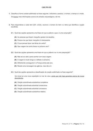 Prova 91/2.ª F. • Página 11/ 15
GRUPO III
1.  Classifica a forma verbal sublinhada na frase seguinte, indicando a pessoa, o número, o tempo e o modo.
Se tiveres mais informações acerca de achados arqueológicos, diz-me.
2.  Para responderes a cada item (2.1. a 2.3.), escreve o número do item e a letra que identifica a opção
escolhida.
2.1.  Qual das opções apresenta uma frase em que a palavra «que» é uma conjunção?
 (A) As pessoas que fazem mergulho gostam de desafios.
 (B) Parece-me que fazer mergulho é interessante.
 (C) O que pensas fazer nas férias de verão?
 (D) Que viagem de sonho farias no próximo ano?
2.2.  Qual das opções apresenta uma frase em que a palavra «a» é uma preposição?
 (A) Não sei se vale a pena sonhar com essa viagem.
 (B) A viagem é muito longa e o bilhete é caríssimo.
 (C) Dificilmente conseguirei ir a França ainda este ano.
 (D) Recebi uma mensagem da agência, mas não a li.
2.3.  Qual das opções apresenta a classificação da oração sublinhada na frase seguinte?
Vai iniciar-se uma nova expedição no mar de Java, ainda que não haja garantias acerca de novas
descobertas.
 (A) Oração subordinada substantiva completiva.
 (B) Oração subordinada adverbial consecutiva.
 (C) Oração subordinada adverbial concessiva.
 (D) Oração subordinada substantiva relativa.
 