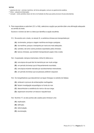 Prova 91/2.ª F. • Página 5/ 15
NOTAS
1  pepinos-do-mar – animais marinhos, de forma alongada, comuns na gastronomia asiática.
2  dhow – pequena embarcação.
3  monção – vento periódico típico do Sul e do Sudeste da Ásia que pode provocar chuvas abundantes.
1.  Para responderes a cada item (1.1. a 1.6.), seleciona a opção que permite obter uma afirmação adequada
ao sentido do texto.
Escreve o número do item e a letra que identifica a opção escolhida.
1.1.  De acordo com o texto, no século IX, a cerâmica chinesa era transportada por
 (A) via terrestre, porque a viagem marítima era longa e perigosa.
 (B) via marítima, porque o transporte por navio era mais adequado.
 (C) camelos, tal como outros produtos exportados pelos chineses.
 (D) barcos chineses, que também transportavam papel, tinta e seda.
1.2.  A expressão «tempos imemoriais» (linha 9) refere-se a
 (A) uma época da qual não há memória por ser muito antiga.
 (B) um período de tempo que é frequentemente recordado.
 (C) uma época recente marcada por acontecimentos memoráveis.
 (D) um período de tempo que as pessoas preferem esquecer.
1.3.  Os mergulhadores que descobriram as taças Changsa no estreito de Gelasa
 (A) andavam à procura de embarcações naufragadas.
 (B) faziam investigação arqueológica no fundo do mar.
 (C) desconheciam a existência do navio e da sua carga.
 (D) esperavam encontrar um tesouro naquele local.
1.4.  Na linha 17, os dois pontos são usados para introduzir uma
 (A) explicação.
 (B) definição.
 (C) reformulação.
 (D) enumeração.
 