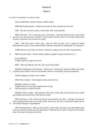 Prova 91/2.ª F. • Página 8/ 15
GRUPO II
TEXTO A
Lê o texto. Se necessário, consulta as notas.
5
10
15
20
25
Casa de MANUEL, deserta. Entram a MÃE e ANA.
MÃE (Muito preocupada) – Pede-lhe que não vá, Ana, pede-lhe que não vá!
ANA – Ele não me dará ouvidos, minha mãe. Está muito decidido.
MÃE (Chorosa) – Foi o vosso pai que o convenceu... Falou-lhe tanto do mar e das coisas
que por lá viu que ele quis ir também. Hei de perder marido e filho no mar! Que será de nós
as duas, sozinhas e sem homem em casa?
ANA – Não fale assim, minha mãe... Hão de voltar os dois, com a graça de Deus!
Requereram-no para ir, que podia ele fazer? Querei-lo açoitado ou degredado1 com baraço2?
A MÃE deixa-se cair sobre um banco, metendo a cabeça entre as mãos, desesperada.
MÃE (Inconformada) – Tantos andam fugidos às galés3, porque há de ele ir? [...]
Entra MANUEL.
A MÃE ergue-se e agarra-se a ele.
MÃE – Não vás, Manuel, não vás, que nunca mais voltas!
MANUEL (Afastando-a docemente) – Tenho que ir, minha mãe, não tema. Mete mais medo
a pobreza que metem o mar e as tormentas. Dê-me a sua bênção, que já me esperam.
ANA traz alguma comida e uma vasilha.
ANA (Para o irmão) – Come alguma coisa antes de ires...
MANUEL senta-se e come.
A MÃE senta-se a seu lado, pegando-lhe na mão.
ANA fica de pé, ao lado do irmão.
MANUEL (Para a mãe) – Não teremos mais fome, minha mãe, hei de trazer ouro e prata
que bastem para não termos mais fome em casa!
MÃE (Chorosa) – Com a fome que temos nos bastamos nós, filho... Contigo e teu pai em
casa, passamos bem sem ouro e sem prata. Vê teu pai: que ouro e prata tem trazido ele do
mar senão doenças e inquietações?
ANA (Confortando-a) – Não se ponha assim, minha mãe, não chore, que não faltará outra
hora que choremos ainda que não queiramos. O Manuel há de voltar, e havemos de mandar
fazer uma casa e comprar uma horta.
 