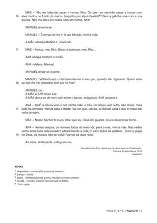 Prova 91/2.ª F. • Página 9/ 15
30
35
40
45
50
MÃE – Não me fales de casas e hortas, filha. De que nos servirão casas e hortas com
eles mortos no fundo do mar ou tragados por algum leviatã4? Bem a galinha vive com a sua
pevide. Não me fales em casas nem em hortas, filha!
MANUEL levanta-se.
MANUEL – É tempo de me ir. A sua bênção, minha mãe.
A MÃE estreita MANUEL, chorando.
MÃE – Adeus, meu filho. Deus te abençoe, meu filho...
ANA abraça também o irmão.
ANA – Adeus, Manuel.
MANUEL dirige-se à porta.
MANUEL (Voltando-se) – Recomendai-me a meu pai, quando ele regressar. Quem sabe
se não me irei encontrar com ele no mar?
MANUEL sai.
A MÃE e ANA ficam sós.
A MÃE deixa-se de novo cair sobre o banco, soluçando. ANA ampara-a.
ANA – Trás5 a névoa vem o Sol, minha mãe, e trás um tempo vem outro, não chore. Para
tudo há remédio, menos para a morte. Vai ver que, um dia, o Manuel volta e que o nosso pai
volta também.
MÃE – Nosso Senhor te ouça, filha, que eu, Deus me guarde, pouca esperança tenho...
ANA – Nestes tempos, os homens todos do reino vão para o mar, minha mãe. Não vedes
como anda tudo despovoado? (Acarinhando a mãe) E nem todos se perdem... Com a graça
de Deus, os nossos hão de voltar! Vamos as duas rezar.
As luzes, lentamente, extinguem-se.
Manuel António Pina, Aquilo que os olhos veem ou O Adamastor,
Coimbra, Angelus Novus, 2012
(adaptado)
NOTAS
1  degredado – condenado a pena de desterro.
2  baraço – corda.
3  galés – embarcações de guerra, movidas a vela e a remos.
4  leviatã – monstro marinho mencionado na Bíblia.
5  Trás – após.
 