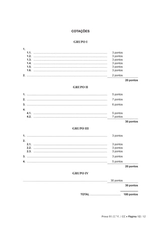 Prova 91/2.ª F. | CC • Página 12/ 12
COTAÇÕES
GRUPO I
1.	
1.1.	 ...................................................................................................	 3 pontos
1.2.	 ...................................................................................................	 3 pontos
1.3.	 ...................................................................................................	 3 pontos
1.4.	 ...................................................................................................	 3 pontos
1.5.	 ...................................................................................................	 3 pontos
1.6.	 ...................................................................................................	 3 pontos
2.	............................................................................................................	 2 pontos
20 pontos
GRUPO II
1.	............................................................................................................	 5 pontos
2.	............................................................................................................	 7 pontos
3.	............................................................................................................	 6 pontos
4.	
4.1.	 ...................................................................................................	 5 pontos
4.2.	 ...................................................................................................	 7 pontos
30 pontos
GRUPO III
1.	............................................................................................................	 3 pontos
2.
2.1.	 ...................................................................................................	 3 pontos
2.2.	 ...................................................................................................	 3 pontos
2.3.	 ...................................................................................................	 3 pontos
3.	............................................................................................................	 3 pontos
4.	............................................................................................................	 5 pontos
20 pontos
GRUPO IV
................................................................................................................	 30 pontos
30 pontos
	TOTAL..........................................  100 pontos
 