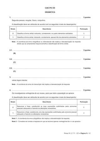 Prova 91/2.ª F. | CC • Página 9/ 12
GRUPO III
GRAMÁTICA
1.  .....................................................................................................................................................	 3 pontos
Segunda pessoa, singular, futuro, conjuntivo.
A classificação deve ser atribuída de acordo com os seguintes níveis de desempenho:
Níveis Descritores Pontuação
2 Classifica a forma verbal, indicando, corretamente, os quatro elementos solicitados. 3
1 Classifica a forma verbal, indicando, corretamente, apenas três dos elementos solicitados. 2
Nota – A ocorrência de erros ortográficos ou abreviaturas não implica a desvalorização da resposta,
desde que se compreenda inequivocamente a classificação da forma verbal.
2.1.  ..................................................................................................................................................	 3 pontos
(B)
2.2.  ..................................................................................................................................................	 3 pontos
(C)
2.3.  ..................................................................................................................................................	 3 pontos
(C)
3.  .....................................................................................................................................................	 3 pontos
várias taças intactas
Nota – A ocorrência de erros de transcrição não implica a desvalorização da resposta.
4.  .....................................................................................................................................................	 5 pontos
Os investigadores entregá-las-ão ao museu, para que toda a população as aprecie.
A classificação deve ser atribuída de acordo com os seguintes níveis de desempenho:
Níveis Descritores Pontuação
2
Reescreve a frase, substituindo as duas expressões sublinhadas pelos pronomes
pessoais adequados e fazendo as alterações necessárias.
5
1
Reescreve a frase, substituindo uma das expressões sublinhadas pelo pronome pessoal
adequado e fazendo as alterações necessárias.
3
Nota 1 – A ocorrência de erros ortográficos não implica a desvalorização da resposta.
Nota 2 – Considera-se correta a resposta em que se escreve apenas «entregá-las-ão» e «as aprecie».
 