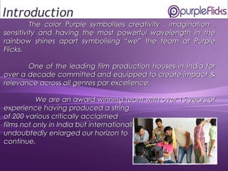 1
The color Purple symbolisesThe color Purple symbolises creativity , imagination ,creativity , imagination ,
sensitivity and having the most powerful wavelength in thesensitivity and having the most powerful wavelength in the
rainbow shines apart symbolising “we” the team at Purplerainbow shines apart symbolising “we” the team at Purple
Flicks.Flicks.
One of the leading film production houses in India forOne of the leading film production houses in India for
over a decade committed and equipped to create impact &over a decade committed and equipped to create impact &
relevance across all genres par excellence.relevance across all genres par excellence.
We are an award winning team with over 15 years ofWe are an award winning team with over 15 years of
experience having produced a stringexperience having produced a string
of 200 various critically acclaimedof 200 various critically acclaimed
films not only in India but internationally hasfilms not only in India but internationally has
undoubtedly enlarged our horizon toundoubtedly enlarged our horizon to
continue.continue.
Introduction
 