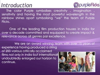 1
The color Purple symbolises creativity , imagination ,
sensitivity and having the most powerful wavelength in the
rainbow shines apart symbolising “we” the team at Purple
Flicks.
One of the leading film production houses in India for
over a decade committed and equipped to create impact &
relevance across all genres par excellence.
We are an award winning team with over 15 years of
experience having produced a string
of 200 various critically acclaimed
films not only in India but internationally has
undoubtedly enlarged our horizon to
continue.
Introduction
 
