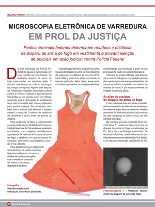 BALÍSTICA FORENSE: PCFS SARA LENHARO (GEÓLOGA, MESTRE E DOUTORA), EDUARDO SATO (FÍSICO E MESTRE EM ENGENHARIA ELÉTRICA) E LEHI SUDY DOS SANTOS (FÍSICO)




 MICROSCOPIA ELETRÔNICA DE VARREDURA
                           EM PROL DA JUSTIÇA
                  Peritos criminais federais determinam resíduos e distância
                 de disparo de arma de fogo em vestimenta e provam isenção
                      de policiais em ação judicial contra Polícia Federal



D
             urante operação da Polícia Fe-                    A identiﬁcação deﬁnitiva da partícula como        evidenciando sua formação a partir de um
             deral de busca e apreensão em                  resíduo de disparo de arma de fogo depende           processo de fusão em alta temperatura.
             uma residência, em Aracaju, foi                da presença simultânea de chumbo (Pb),                  A técnica de análise utilizada para determi-
             efetuado disparo de arma de                    bário (Ba) e antimônio (Sb), compondo a              nar a micromorfologia e a composição química
fogo para conter um cachorro solto. O                       mesma partícula. Além disso, essa partí-             dos resíduos é a microscopia eletrônica de
disparo ricocheteou no chão e, em segui-
                             o                              cula deve apresentar morfologia esferóide,           varredura (MEV), acoplada com sistema de
da, atingiu uma porta. Alguns dias depois,
                            . Alguns di s depois
                                lguns              pois,                                                         análise de raios-X por espectrometria de
os residentes iniciaram uma ação judicial
                           am uma ação judicial
                                   m         ã udicial                                                           energia dispersiva (EDS).
                                                                                                                      g
contra a Polícia Federal e apresentaram
                            eral
                            eral apresentaram
                               a          p esen ram
                                               enta
fotograﬁas e um vestido com um orifício,
                          stido com m orifício
                            tido m              orifício,                                                        A ális
                                                                                                                 Análise e res duo
                                                                                                                 Análise de resíduo
                                                                                                                     ise     esíd
alegando que a perfuração da vestimenta
                           uração
                             raçã
                               ção          vestimenta
                                             estiment  t                                                         de disparo de arm de fogo
                                                                                                                  e disparo de arma
                                                                                                                     ispa o
                                                                                                                        a
teria sido produzida pelo disparo efetuado
                           pelo disparo efetuado
                             elo disparo efetuado                                                                    Foram coletadas
                                                                                                                     Foram coletadas duas a
                                                                                                                     Foram coletadas duas amostras no vestido,
pelo policial federal. Foi declarado tam-
                          l. Foi declarado tam-
                               o eclara      rado am-                                                            utilizando-se stubs de alum
                                                                                                                 utilizando-s s ubs alumínio recobertos por
                                                                                                                 utilizando-se stubs de alum
                                                                                                                      z      s                m
bém que o policial que efetuou o disparo
                         que efetuou disparo
                                   fetuo
                                      t          isparo                                                          ﬁta adesiva dupla face de carbono. Nessas
                                                                                                                 ﬁta adesiva dupla face
                                                                                                                        desiva p ace
estava a cerca de 3 metros de distância
                             metros
                             metros de distância
                                              d stância
                                                    n                                                            amostras foi efetuada a busca automatiza-
                                                                                                                 amostras
                                                                                                                 amostras foi efetuada
                                                                                                                                   fetuada
da residente e atirou entre as pernas da
                         ou entre s pernas a
                               ntre           en                                                                 da, sob condições de baixo vácuo, em 380
                                                                                                                 da, sob condições
                                                                                                                             o dições       ba
mesma.                                                                                                           campos de cada.
                                                                                                                 campos
                                                                                                                 campos de cada.cada
   Para esclarecer os fatos, a vestimenta foi
                            fatos, vestimenta foi
                             ao          vestimenta o
                                              m                                                                      Na primeira amostra coletada foram en-
                                                                                                                          primeira amostra
                                                                                                                           rime r a ostr  t
encaminhada à Área de Balística Forense do
                        a de Balística Forense
                              Balístic Fore e
                                   lísti       rens                                                              contrados 51 resíduos determinantes de
                                                                                                                 contrados
                                                                                                                 contrados 5 resíduos
                                                                                                                                    esíduos
                                                                                                                                       d
Instituto Nacional de Criminalística, localizado
                      e Criminalística, localizado
                         C iminalística, l calizado
                                     í                 d                                                         disparo de arma de fogo (constituídos de
                                                                                                                 d sparo
                                                                                                                 disparo        arma
                                                                                                                                 rma       fo
em Brasília, com o objetivo de determinar
                          objetivo d determinar
                            bjet o
                              etiv            etermina a                                                         Pb, Ba e Sb e morfologia esferoidal); 64
                                                                                                                 Pb, a Sb morfol     morfol
a presença de resíduo de disparo de arma
                       íduo
                        duo         disparo de arma
                                      ispa
                                         p            m                                                          resíduos indicativos, constituídos de dois dos
                                                                                                                 resíduos d cativos,
                                                                                                                 res duos indicativos, co
                                                                                                                                    v
de fogo, a distância em que o disparo foi
                     cia em que disparo foi
                        a         q         disparo f                                                            três elementos acima citados (SbPb e SbBa);
                                                                                                                 três elementos acima ci
                                                                                                                         ement s c
                                                                                                                              ntos
efetuado, bem como sua trajetória e tipo
                    omo sua trajetória tipo
                               a aeó i              ip                                                           e um resíduo ambiental, constituído de Pb.
                                                                                                                      m resíduo ambient
                                                                                                                          esíd o mbient
                                                                                                                             d           n
de arma utilizada.   .
   Para atestar se houve disparo de
                    e houve disparo
                         ouve disp rs
arma de fogo, os peritos criminais
                    peritos criminais
                        rt       riminais
                                   m s
federais realizaram a busca e
                    am busca   u c
análise de resíduos inorgâni-
                    os inorgâni-
                         norgâni-
                               â
cos e metálicos oriundos
                   oriundos
                   oriun s
                       u
da mistura iniciadora,
                   ador
                   adora,
                        r
do projétil e da arma.
                   ma.
                     a




Fotograﬁa 1
Vestido aberto com
            to com
indicação do orifício periciado.
           o orifício periciado.
              rifíc
                fíci er c do                                                                                     Fotomi ro aﬁa
                                                                                                                 Fotomicrograﬁ
                                                                                                                 Fotomicrograﬁa 1 – Partícula etermi-
                                                                                                                      m
                                                                                                                 nante de disparo de arma de fogo.
                                                                                                                 nante d disparo
                                                                                                                 nant
                                                                                                                   nte     isparo



10 Perícia Federal
 