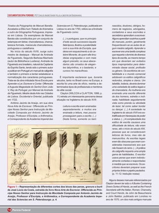 DOCUMENTOSCOPIA FORENSE: PCF CARLOS ANDRÉ XAVIER VILLELA (MESTRE EM ENGENHARIA)



Tirados da Polygraphia de Manuel Baratta.           Sciencias em S. Petersbourgo, publicada em             nascidos, doutores, clérigos, ho-
Acostados a Elles hum Tratado de Arismetica         Lisboa no ano de 1793, refere-se a Andrade             mens de negócios, advogados,
e outro de Ortographia Portuguesa, impres-          de Figueiredo como:                                    contadores e seus escrivães e
so em Lisboa. Os exemplares de Manoel                                                                      secretários aprendiam a escrever.
Barata são constituídos por um conjunto de                (...) o portuguez, que no principio              Alguns aprendiam sozinhos a partir
estampas em letras: chancelaresca, chance-                d’este seculo successivo áquela                  de manuais, porém, geralmente
laresca formata, maiúscula chancelaresca,                 fatal época, illustrou a posteridade             frequentavam-se as aulas de al-
portuguesa e castelhana.                                  com a sua Arte de Escripta, que                  gum mestre calígrafo. Aprender a
   No início do século XVIII, surge outro                 deixa em esquecimento a do ce-                   escrever era uma tarefa complexa
mestre de destaque - Manuel de Andrade                    lebre Morante, de quem elle tirou                que requeria o domínio de diversos
de Figueiredo. Segundo Barbosa Machado                    ideias engraçadas e com mais                     tipos de escrita, ao mesmo tempo
(autor de Bibliotheca Lusitana), Andrade de               algum preceito; os seus abece-                   em que deveriam ser evitados
Figueiredo era brasileiro, natural da Capitania           darios são ornados de elegan-                    tipos inapropriados para deter-
do Espírito Santo, tendo sido o primeiro autor            tes labyrinthos, e o bastardo, e                 minada classe social, proﬁssão
a publicar em Portugal um manual de caligraﬁa             cursivo he maravilhoso.                          ou gênero. Os escritórios de con-
e também o primeiro a tentar estabelecer a                                                                 tabilidade e o mundo comercial
normalização dos caracteres portugueses.               É importante esclarecer que, durante                adotavam os estilos caligráﬁcos
Trata-se da obra intitulada Nova Escola para        séculos, tanto no Brasil como na Europa, a             redondos, simples e claros. Um
Aprender a Ler, Escrever e Contar. Offerecida       escrita foi uma arte de ofício, restrita a de-         tabelião, todavia, deveria dominar
à Augusta Magestade do Senhor Dom João              terminados tipos de proﬁssionais e membros             uma variedade de estilos legais e
V, Rey de Portugal, por Manoel de Andrade           da elite social.                                       de chancelaria. Às mulheres era
de Figueiredo, Mestre desta Arte nas Cidades            Clayton (WILCOX e CLAYTON, 1999, p.                ensinada uma escrita diferente
de Lisboa. Occidental e Oriental, publicada         11) retrata um interessante panorama dessa             da dos homens, estreita e incli-
em 1722.                                            situação na Inglaterra do século XVII:                 nada; habilidade seguidamente
   Antônio Jacinto de Araújo, em sua obra                                                                  vista como prenda ou atividade
Nova Arte de Escrever. Offerecida ao Prín-                Leitura e escrita eram ensinadas                 de lazer, tal como saber bordar
cipe Nosso Senhor para Instrucção da Mo-                  separadamente; a muitos era                      ou dançar. (...) A sociedade na
cidade Composta por Antonio Jacinto de                    ensinada a leitura, mas poucos                   Inglaterra do século XVII era es-
Araújo, Professor d’Escripta, e Arithmetica,              prosseguiam para a escrita. (...)                tratiﬁcada em hierarquias de poder
e Correspondente da Academia Imperial das                 Desta forma, somente os bem                      e status. (...) A complexidade dos
                                                                                                           estilos de escrita causava uma
                                                                                                           diﬁculdade de leitura; não eram
                                                                                                           raras, até o início do século XIX,
                                                                                                           pessoas que se consideravam
                                                                                                           leitoras de livros, mas não de
                                                                                                           manuscritos. As escritas legais
                                                                                                           eram tão obscuras que eram con-
                                                                                                           sideradas inacessíveis aos que
                                                                                                           não fossem do ramo. (...) A prática
                                                                                                           da caligraﬁa requeria uma ampla
                                                                                                           gama de habilidades. O escritor
                                                                                                           usava penas que eram individu-
                                                                                                           almente cortadas e reapontadas
                                                                                                           à medida que se escrevia. Os es-
                                                                                                           critores deveriam preparar suas
                                                                                                           próprias tintas e papéis pautados.
                                                                                                           (p. 11-12; tradução nossa)

                                                                                                        Alguns desses manuais referenciados por
                                                                                                     Clayton devem ter sido o A Booke Containing
Figura 1 – Representação de diferentes cortes dos bicos das penas, gravura a buril                   Divers Sortes of Hands, as well as the French
de José Lúcio da Costa, extraída do livro Nova Arte de Escrever. Offerecida ao Prín-                 Secretarie with the Italian, Roman, Chancelry,
cipe Nosso Senhor para Instrucção da Mocidade Composta por Antonio Jacinto de                        and Court Hands, de John de Beauchesne
Araújo, Professor d’Escripta, e Arithmetica, e Correspondente da Academia Impe-                      e John Baildor, publicado em Londres no
rial das Sciencias em S. Petersbourgo, p. 4.                                                         ano de 1570, um dos mais antigos manuais



14 Perícia Federal
 